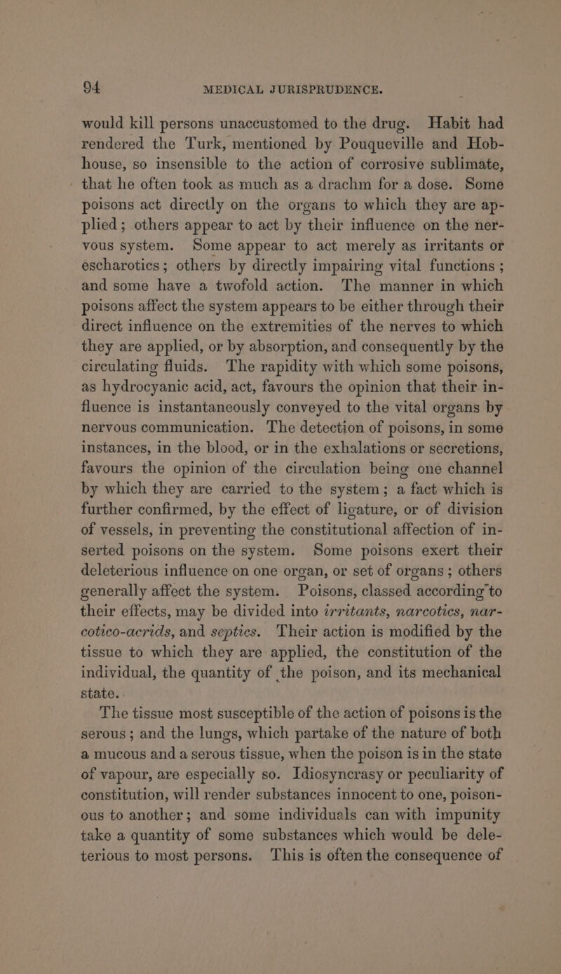 would kill persons unaccustomed to the drug. Habit had rendered the Turk, mentioned by Pouqueville and Hob- house, so insensible to the action of corrosive sublimate, ' that he often took as much as a drachm for a dose. Some poisons act directly on the organs to which they are ap- plied; others appear to act by their influence on the ner- vous system. Some appear to act merely as irritants or escharotics; others by directly impairing vital functions ; and some have a twofold action. The manner in which poisons affect the system appears to be either through their direct influence on the extremities of the nerves to which they are applied, or by absorption, and consequently by the circulating fluids. The rapidity with which some poisons, as hydrocyanic acid, act, favours the opinion that their in- fluence is instantaneously conveyed to the vital organs by nervous communication. The detection of poisons, in some instances, in the blood, or in the exhalations or secretions, favours the opinion of the circulation being one channel by which they are carried to the system; a fact which is further confirmed, by the effect of ligature, or of division of vessels, in preventing the constitutional affection of in- serted poisons on the system. Some poisons exert their deleterious influence on one organ, or set of organs ; others generally affect the system. Poisons, classed according to their effects, may be divided into irritants, narcotics, nar- cotico-acrids, and septics. Their action is modified by the tissue to which they are applied, the constitution of the individual, the quantity of the poison, and its mechanical state. - The tissue most susceptible of the action of poisons is the serous ; and the lungs, which partake of the nature of both a mucous and a serous tissue, when the poison is in the state of vapour, are especially so. Idiosyncrasy or peculiarity of constitution, will render substances innocent to one, poison- ous to another; and some individuals can with impunity take a quantity of some substances which would be dele- terious to most persons. This is oftenthe consequence of