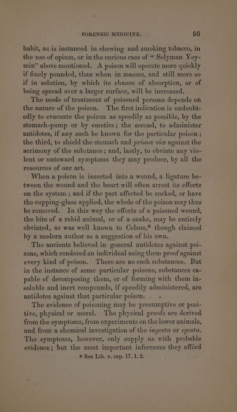 habit, as is instanced in chewing and smoking tobacco, in the use of opium, or in the curious case of “ Solyman Yey- min” above mentioned. &lt;A poison will operate more quickly if finely pounded, than when in masses, and still more so if in solution, by which its chance of absorption, or of being spread over a larger surface, will be increased. The mode of treatment of poisoned persons depends on the nature of the poison. The first indication is undoubt- edly to evacuate the poison as speedily as possible, by the stomach-pump or by emetics; the second, to administer antidotes, if any such be known for the particular poison ; the third, to shield the stomach and prime vie against the acrimony of the substance; and, lastly, to obviate any vio- lent or untoward symptoms they may produce, by all the resources of our art. When a poison is inserted into a wound, a ligature be- tween the wound and the heart will often arrest its effects on the system ; and if the part affected be sucked, or have the cupping-glass applied, the whole of the poison may thus be removed. In this way the effects of a poisoned wound, the bite of a rabid animal, or of a snake, may be entirely obviated, as was well known to Celsus,* though claimed by a modern author as a suggestion of his own. The ancients believed in general antidotes against. poi- sons, which rendered an individual using them proof against every kind of poison. There are no such substances. But in the instance of some particular poisons, substances ca- pable of decomposing them, or of forming with them in- soluble and inert compounds, if speedily administered, are antidotes against that particular poison. - The evidence of poisoning may be presumptive or posi- tive, physical or moral. The physical proofs are derived from the symptoms, from experiments on the lower animals, and from a chemical investigation of the ingesta or egesta. The symptoms, however, only supply us with probable evidence; but the most important inferences they afford * See Lib. v. cap. 17. 1. 2.