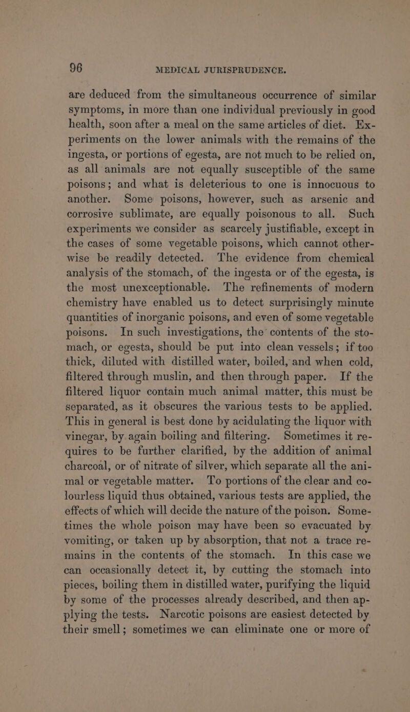 are deduced from the simultaneous occurrence of similar symptoms, in more than one individual previously in good health, soon after a meal on the same articles of diet. Ex- periments on the lower animals with the remains of the ingesta, or portions of egesta, are not much to be relied on, as all animals are not equally susceptible of the same poisons; and what is deleterious to one is innocuous to another. Some poisons, however, such as arsenic and corrosive sublimate, are equally poisonous to all. Such experiments we consider as scarcely justifiable, except in the cases of some vegetable poisons, which cannot other- wise be readily detected. ‘The evidence from chemical analysis of the stomach, of the ingesta or of the egesta, is the most unexceptionable. The refinements of modern chemistry have enabled us to detect surprisingly minute quantities of inorganic poisons, and even of some vegetable poisons. In such investigations, the’ contents of the sto- mach, or egesta, should be put into clean vessels; if too thick, diluted with distilled water, boiled, and when cold, filtered through muslin, and then through paper. If the filtered liquor contain much animal matter, this must be separated, as it obscures the various tests to be applied. This in general is best done by acidulating the liquor with vinegar, by again boiling and filtering. Sometimes it re- quires to be further clarified, by the addition of animal charcoal, or of nitrate of silver, which separate all the ani- mal or vegetable matter. To portions of the clear and co- lourless liquid thus obtained, various tests are applied, the effects of which will decide the nature of the poison. Some- times the whole poison may have been so evacuated by vomiting, or taken up by absorption, that not a trace re- mains in the contents of the stomach. In this case we can occasionally detect it, by cutting the stomach into pieces, boiling them in distilled water, purifying the liquid by some of the processes already described, and then ap- plying the tests. Narcotic poisons are easiest detected by their smell; sometimes we can eliminate one or more of