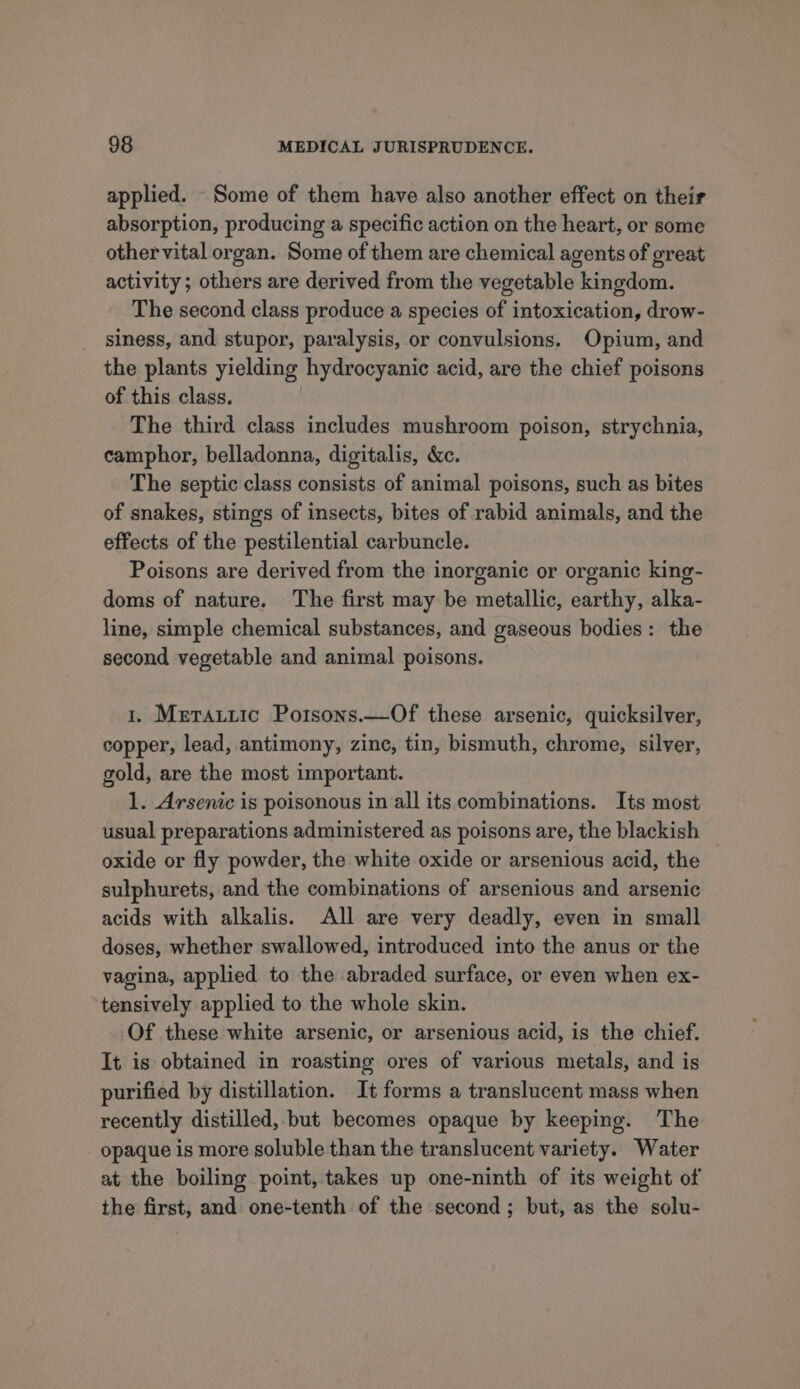 applied. Some of them have also another effect on their absorption, producing a specific action on the heart, or some othervital organ. Some of them are chemical agents of great activity ; others are derived from the vegetable kingdom. The second class produce a species of intoxication, drow- siness, and stupor, paralysis, or convulsions. Opium, and the plants yielding hydrocyanic acid, are the chief poisons of this class. The third class includes mushroom poison, strychnia, camphor, belladonna, digitalis, &amp;c. The septic class consists of animal poisons, such as bites of snakes, stings of insects, bites of rabid animals, and the effects of the pestilential carbuncle. Poisons are derived from the inorganic or organic king- doms of nature. The first may be metallic, earthy, alka- line, simple chemical substances, and gaseous bodies: the second vegetable and animal poisons. 1. Merattic Potsons.—Of these arsenic, quicksilver, copper, lead, antimony, zinc, tin, bismuth, chrome, silver, gold, are the most important. 1. Arsenic is poisonous in all its combinations. Its most usual preparations administered as poisons are, the blackish oxide or fly powder, the white oxide or arsenious acid, the — sulphurets, and the combinations of arsenious and arsenic acids with alkalis. All are very deadly, even in small doses, whether swallowed, introduced into the anus or the vagina, applied to the abraded surface, or even when ex- tensively applied to the whole skin. Of these white arsenic, or arsenious acid, is the chief. It is obtained in roasting ores of various metals, and is purified by distillation. It forms a translucent mass when recently distilled, but becomes opaque by keeping. The opaque is more soluble than the translucent variety. Water at the boiling point, takes up one-ninth of its weight of the first, and one-tenth of the second; but, as the solu-