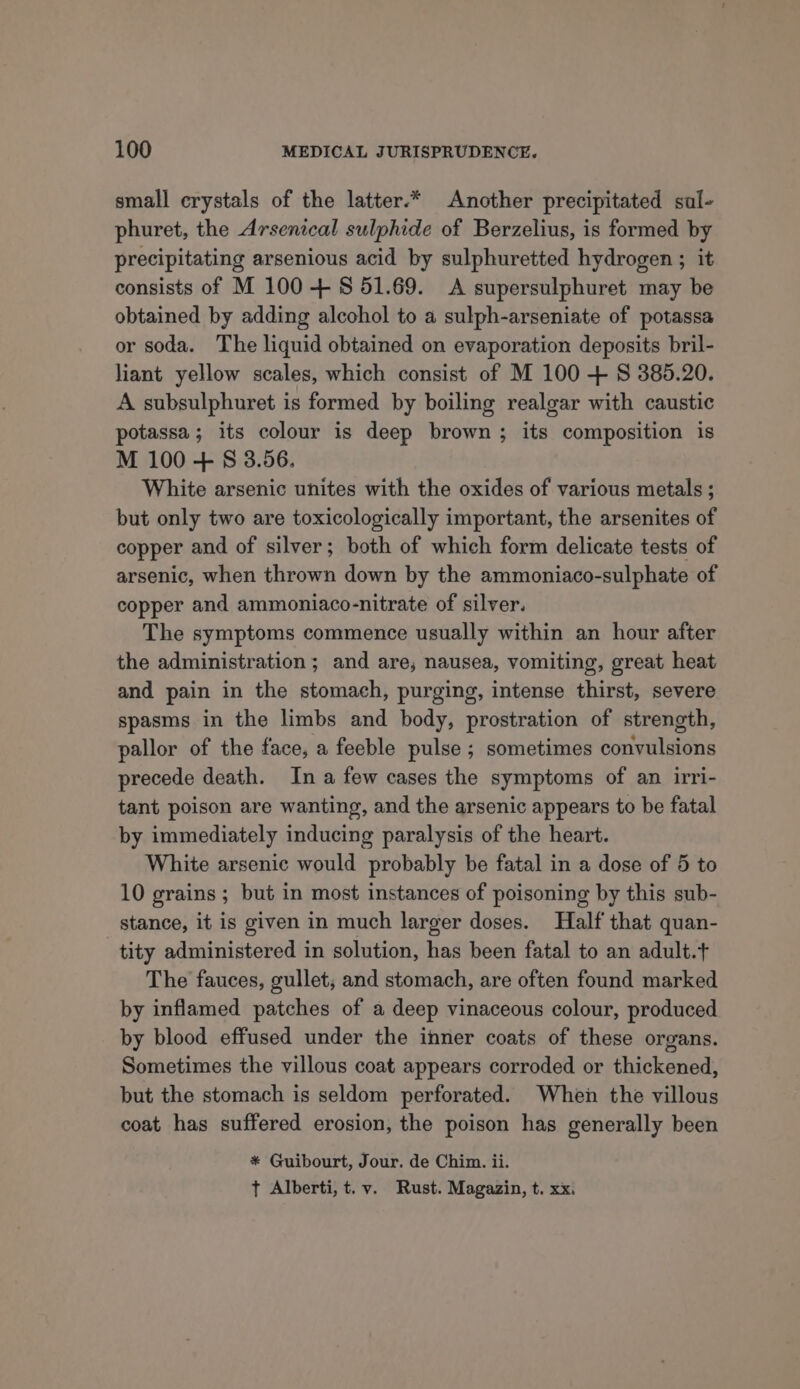 small crystals of the latter.* Another precipitated sal- phuret, the Arsenical sulphide of Berzelius, is formed by precipitating arsenious acid by sulphuretted hydrogen ; it consists of M 100 + $ 51.69. A supersulphuret may be obtained by adding alcohol to a sulph-arseniate of potassa or soda. The liquid obtained on evaporation deposits bril- liant yellow scales, which consist of M 100 + 8S 385.20. A subsulphuret is formed by boiling realgar with caustic potassa; its colour is deep brown ; its composition is M 100 + S 3.56. White arsenic unites with the oxides of various metals ; but only two are toxicologically important, the arsenites of copper and of silver; both of which form delicate tests of arsenic, when thrown down by the ammoniaco-sulphate of copper and ammoniaco-nitrate of silver. The symptoms commence usually within an hour after the administration ; and are, nausea, vomiting, great heat and pain in the stomach, purging, intense thirst, severe spasms in the limbs and body, prostration of strength, pallor of the face, a feeble pulse ; sometimes convulsions precede death. In a few cases the symptoms of an irri- tant poison are wanting, and the arsenic appears to be fatal by immediately inducing paralysis of the heart. White arsenic would probably be fatal in a dose of 5 to 10 grains ; but in most instances of poisoning by this sub- stance, it is given in much larger doses. Half that quan- tity administered in solution, has been fatal to an adult.t The fauces, gullet, and stomach, are often found marked by inflamed patches of a deep vinaceous colour, produced by blood effused under the inner coats of these organs. Sometimes the villous coat appears corroded or thickened, but the stomach is seldom perforated. When the villous coat has suffered erosion, the poison has generally been * Guibourt, Jour. de Chim. ii. t Alberti, t.v. Rust. Magazin, t. xx.