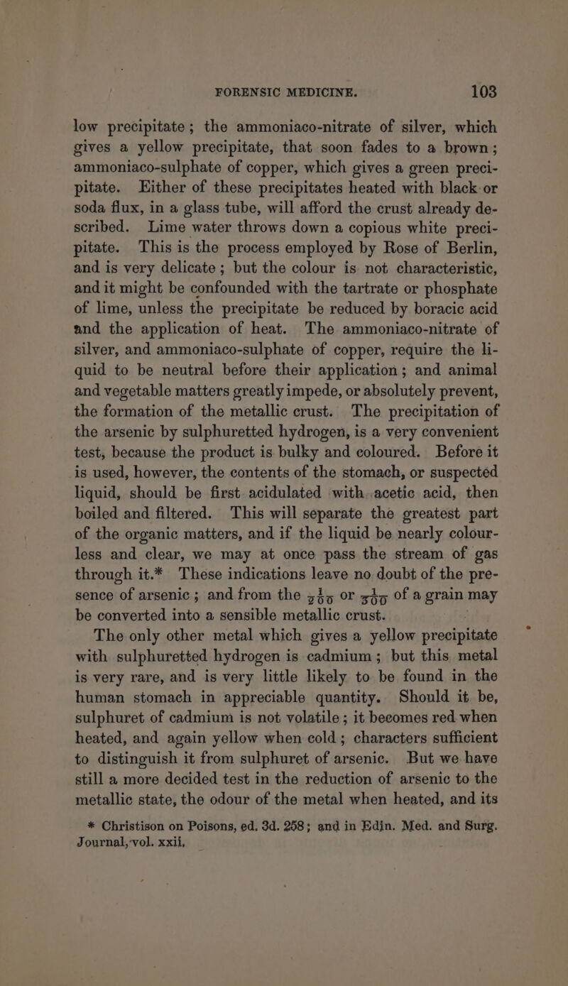 low precipitate ; the ammoniaco-nitrate of silver, which gives a yellow precipitate, that soon fades to a brown; ammoniaco-sulphate of copper, which gives a green preci- pitate. ither of these precipitates heated with black or soda flux, in a glass tube, will afford the crust already de- scribed. Lime water throws down a copious white preci- pitate. This is the process employed by Rose of Berlin, and is very delicate ; but the colour is not characteristic, and it might be Seeded with the tartrate or phosphate of lime, unless the precipitate be reduced by boracic acid and the application of heat. The ammoniaco-nitrate of silver, and ammoniaco-sulphate of copper, require the li- quid to be neutral before their application; and animal and vegetable matters greatly impede, or absolutely prevent, the formation of the metallic crust. The precipitation of the arsenic by sulphuretted hydrogen, is a very convenient test, because the product is bulky and coloured. Before it is used, however, the contents of the stomach, or suspected liquid, should be first. acidulated with. acetic acid, then boiled and filtered. This will separate the greatest part of the organic matters, and if the liquid be nearly colour- less and clear, we may at once pass the stream of gas through it.* These indications jeans no colt of the pre- sence of arsenic ; and from the 33, or 45 of a grain may be converted into a sensible metallic crust. The only other metal which gives a yellow preaeuaie with sulphuretted hydrogen is cadmium; but this metal is very rare, and is very little likely to be found in the human stomach in appreciable quantity. Should it be, sulphuret of cadmium is not volatile ; it beeomes red when heated, and again yellow when cold; characters sufficient to distinguish it from sulphuret of arsenic. But we have still a more decided test in the reduction of arsenic to the metallic state, the odour of the metal when heated, and its * Christison on Poisons, ed. 3d. 258; and in Edin. Med. and Surg. Journal, vol. xxii,