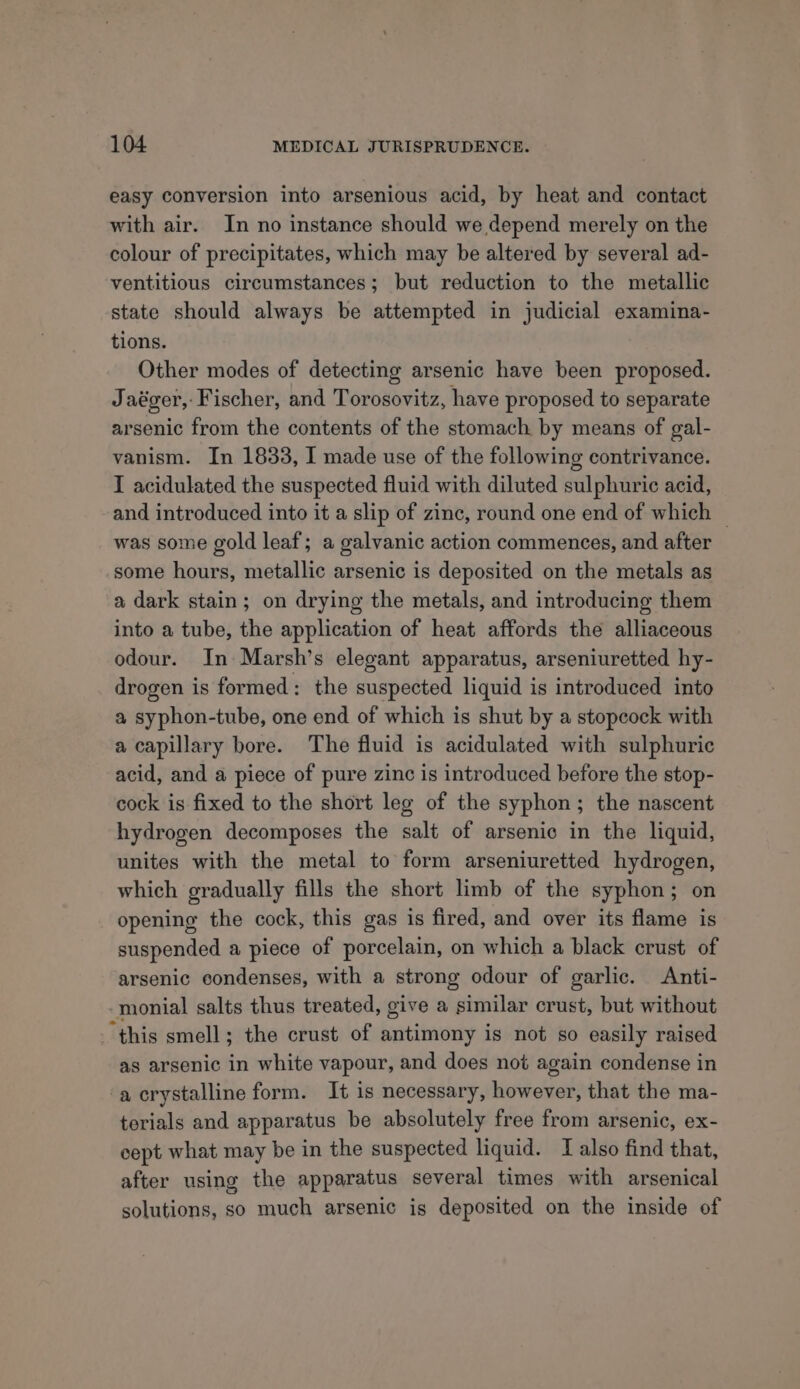 easy conversion into arsenious acid, by heat and contact with air. In no instance should we depend merely on the colour of precipitates, which may be altered by several ad- ventitious circumstances; but reduction to the metallic state should always be attempted in judicial examina- tions. Other modes of detecting arsenic have been proposed. Jaéger,: Fischer, and Torosovitz, have proposed to separate arsenic from the contents of the stomach by means of gal- vanism. In 1833, I made use of the following contrivance. I acidulated the suspected fluid with diluted sulphuric acid, and introduced into it a slip of zinc, round one end of which — was some gold leaf; a galvanic action commences, and after some hours, metallic arsenic is deposited on the metals as a dark stain; on drying the metals, and introducing them into a tube, the application of heat affords the alliaceous odour. In Marsh’s elegant apparatus, arseniuretted hy- drogen is formed: the suspected liquid is introduced into a syphon-tube, one end of which is shut by a stopcock with a capillary bore. The fluid is acidulated with sulphuric acid, and a piece of pure zinc is introduced before the stop- cock is fixed to the short leg of the syphon; the nascent hydrogen decomposes the salt of arsenic in the liquid, unites with the metal to form arseniuretted hydrogen, which gradually fills the short limb of the syphon; on opening the cock, this gas is fired, and over its flame is suspended a piece of porcelain, on which a black crust of arsenic condenses, with a strong odour of garlic. Anti- -monial salts thus treated, give a similar crust, but without “this smell; the crust of antimony is not so easily raised as arsenic in white vapour, and does not again condense in a crystalline form. It is necessary, however, that the ma- terials and apparatus be absolutely free from arsenic, ex- cept what may be in the suspected liquid. TI also find that, after using the apparatus several times with arsenical solutions, so much arsenic is deposited on the inside of