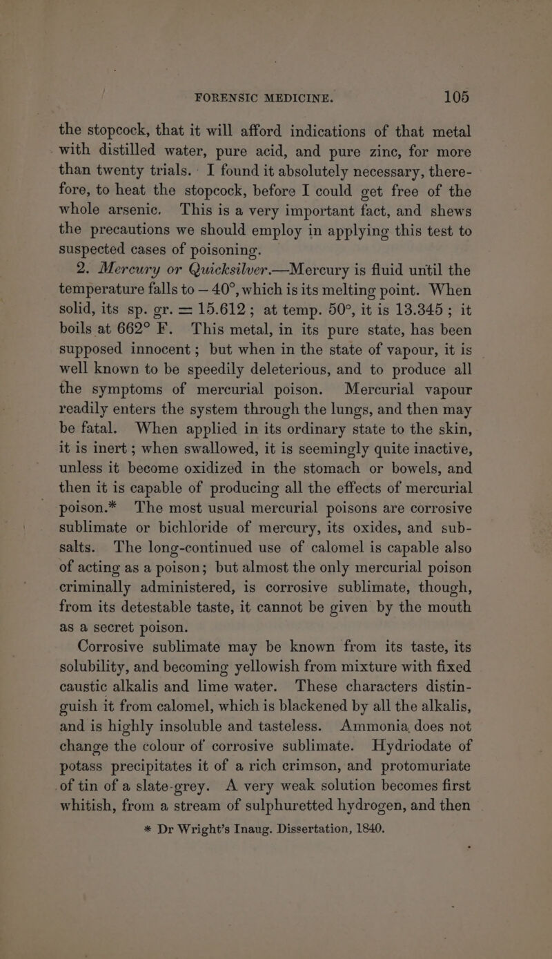 the stopcock, that it will afford indications of that metal with distilled water, pure acid, and pure zinc, for more than twenty trials. I found it absolutely necessary, there- fore, to heat the stopcock, before I could get free of the whole arsenic. This is a very important fact, and shews the precautions we should employ in applying this test to suspected cases of poisoning. 2. Mercury or Quicksilver—Mercury is fluid until the temperature falls to — 40°, which is its melting point. When solid, its sp. gr. = 15.612; at temp. 50°, it is 13.345; it boils at 662° F. This metal, in its pure state, has been supposed innocent ; but when in the state of vapour, it is well known to be speedily deleterious, and to produce all the symptoms of mercurial poison. Mercurial vapour readily enters the system through the lungs, and then may be fatal. When applied in its ordinary state to the skin, it is inert ; when swallowed, it is seemingly quite inactive, unless it become oxidized in the stomach or bowels, and then it is capable of producing all the effects of mercurial poison.* The most usual mercurial poisons are corrosive sublimate or bichloride of mercury, its oxides, and sub- salts. The long-continued use of calomel is capable also of acting as a poison; but almost the only mercurial poison criminally administered, is corrosive sublimate, though, from its detestable taste, it cannot be given by the mouth as a secret poison. Corrosive sublimate may be known from its taste, its solubility, and becoming yellowish from mixture with fixed caustic alkalis and lime water. These characters distin- guish it from calomel, which is blackened by all the alkalis, and is highly insoluble and tasteless. Ammonia, does not change the colour of corrosive sublimate. Hydriodate of potass precipitates it of a rich crimson, and protomuriate of tin of a slate-grey. A very weak solution becomes first whitish, from a stream of sulphuretted hydrogen, and then | * Dr Wright’s Inaug. Dissertation, 1840.