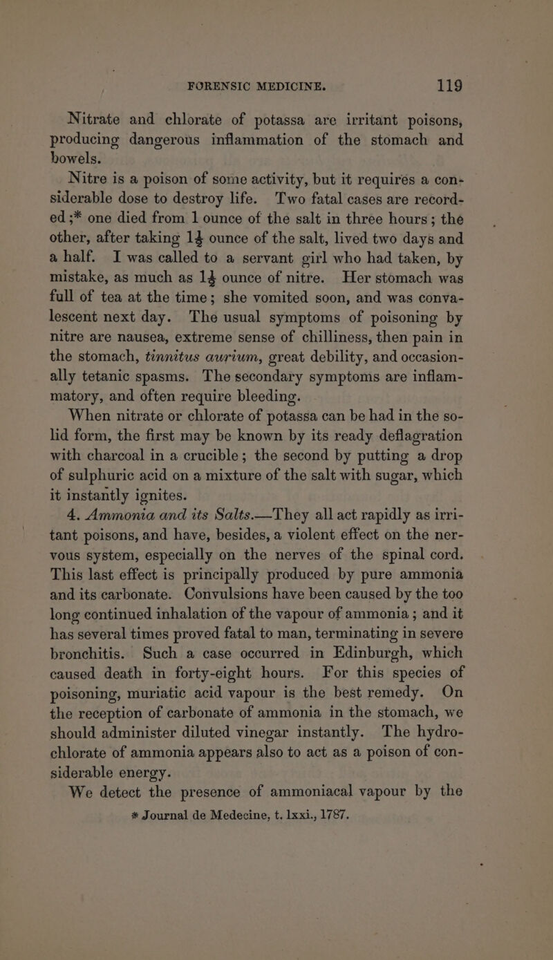 Nitrate and chlorate of potassa are irritant poisons, producing dangerous inflammation of the stomach and howels. Nitre is a poison of some activity, but it requires a con- siderable dose to destroy life. Two fatal cases are record- ed ;* one died from 1 ounce of the salt in three hours; the other, after taking 14 ounce of the salt, lived two days and a half. I was called to a servant girl who had taken, by mistake, as much as 14 ounce of nitre. Her stomach was full of tea at the time; she vomited soon, and was conva- lescent next day. The usual symptoms of poisoning by nitre are nausea, extreme sense of chilliness, then pain in the stomach, tinnitus awrium, great debility, and occasion- ally tetanic spasms. The secondary symptoms are inflam- matory, and often require bleeding. When nitrate or chlorate of potassa can be had in the so- lid form, the first may be known by its ready deflagration with charcoal in a crucible; the second by putting a drop of sulphuric acid on a mixture of the salt with sugar, which it instantly ignites. 4. Ammonia and its Salts.—They all act rapidly as irri- tant poisons, and have, besides, a violent effect on the ner- vous system, especially on the nerves of the spinal cord. This last effect is principally produced by pure ammonia and its carbonate. Convulsions have been caused by the too long continued inhalation of the vapour of ammonia ; and it has several times proved fatal to man, terminating in severe bronchitis. Such a case occurred in Edinburgh, which caused death in forty-eight hours. For this species of poisoning, muriatic acid vapour is the best remedy. On the reception of carbonate of ammonia in the stomach, we should administer diluted vinegar instantly. The hydro- chlorate of ammonia appears also to act as a poison of con- siderable energy. We detect the presence of ammoniacal vapour by the * Journal de Medecine, t. lxxi., 1787.