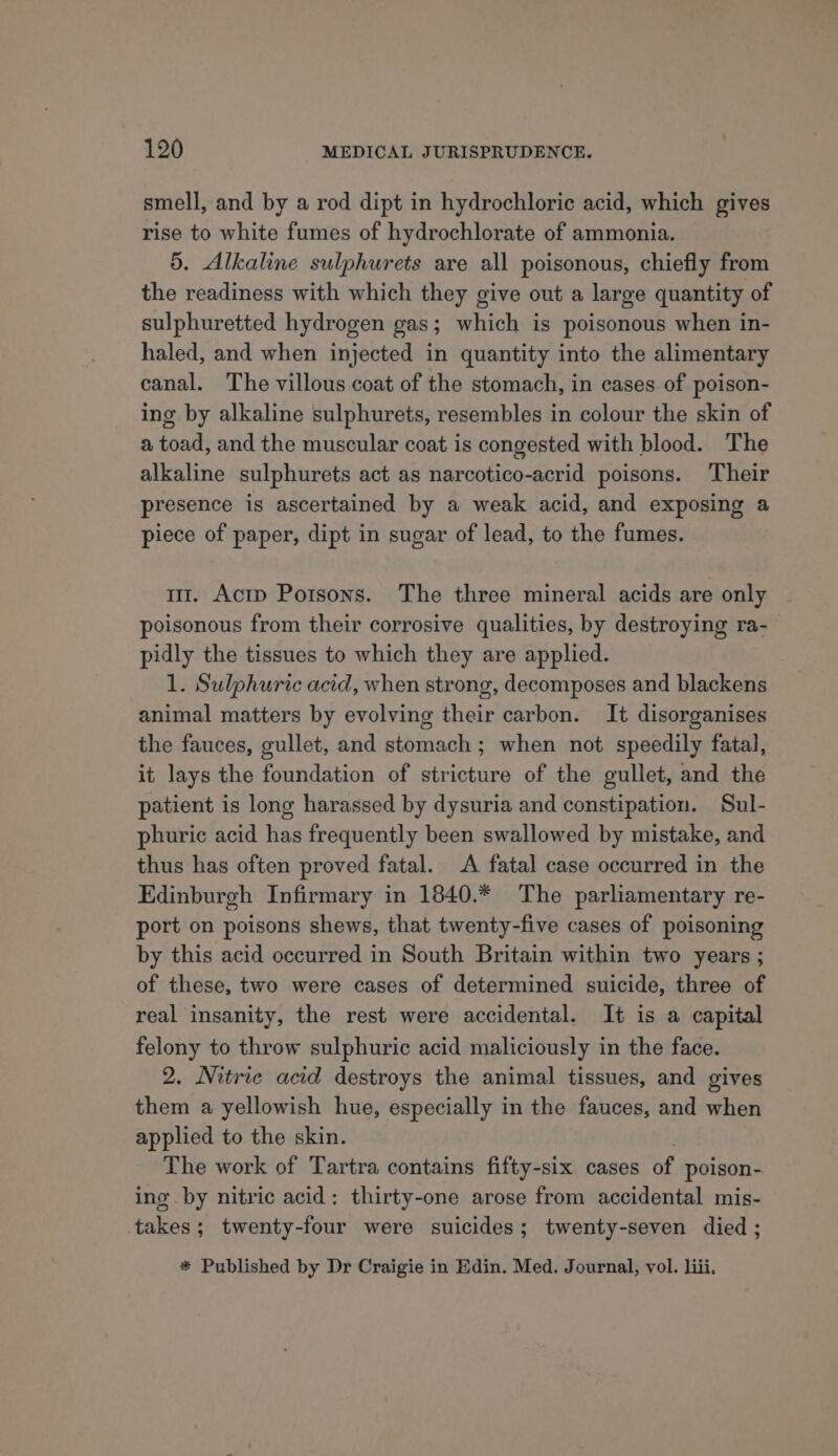 smell, and by a rod dipt in hydrochloric acid, which gives rise to white fumes of hydrochlorate of ammonia. 5. Alkaline sulphurets are all poisonous, chiefly from the readiness with which they give out a large quantity of sulphuretted hydrogen gas; which is poisonous when in- haled, and when injected in quantity into the alimentary canal. The villous coat of the stomach, in cases of poison- ing by alkaline sulphurets, resembles in colour the skin of a toad, and the muscular coat is congested with blood. The alkaline sulphurets act as narcotico-acrid poisons. Their presence is ascertained by a weak acid, and exposing a piece of paper, dipt in sugar of lead, to the fumes. m1. Actp Porsons. The three mineral acids are only poisonous from their corrosive qualities, by destroying ra- pidly the tissues to which they are applied. 1. Sulphuric acid, when strong, decomposes and blackens animal matters by evolving their carbon. It disorganises the fauces, gullet, and stomach ; when not speedily fatal, it lays the foundation of stricture of the gullet, and the patient is long harassed by dysuria and constipation. Sul- phuric acid has frequently been swallowed by mistake, and thus has often proved fatal. A fatal case occurred in the Edinburgh Infirmary in 1840.* The parliamentary re- port on poisons shews, that twenty-five cases of poisoning by this acid occurred in South Britain within two years ; of these, two were cases of determined suicide, three of real insanity, the rest were accidental. It is a capital felony to throw sulphuric acid maliciously in the face. 2. Nitrie acid destroys the animal tissues, and gives them a yellowish hue, especially in the fauces, and when applied to the skin. The work of Tartra contains fifty-six cases of poison- ing by nitric acid: thirty-one arose from accidental mis- takes; twenty-four were suicides; twenty-seven died ; * Published by Dr Craigie in Edin. Med. Journal, vol. liii,