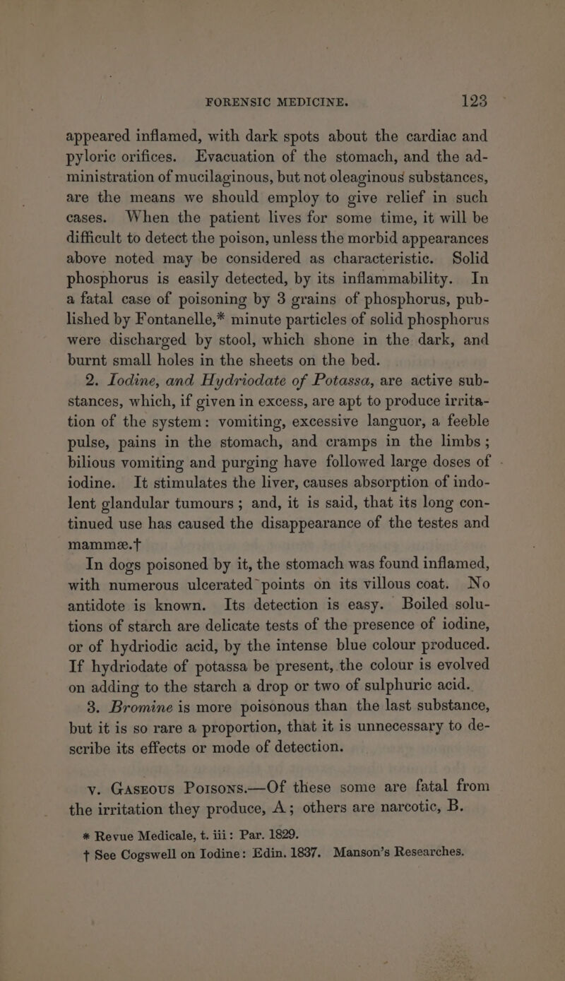 appeared inflamed, with dark spots about the cardiac and pyloric orifices. Evacuation of the stomach, and the ad- ministration of mucilaginous, but not oleaginous substances, are the means we should employ to give relief in such cases. When the patient lives for some time, it will be difficult to detect the poison, unless the morbid appearances above noted may be considered as characteristic. Solid phosphorus is easily detected, by its inflammability. In a fatal case of poisoning by 3 grains of phosphorus, pub- lished by Fontanelle,* minute particles of solid phosphorus were discharged by stool, which shone in the dark, and burnt small holes in the sheets on the bed. 2. Lodine, and Hydriodate of Potassa, are active sub- stances, which, if given in excess, are apt to produce irrita- tion of the system: vomiting, excessive languor, a feeble pulse, pains in the stomach, and cramps in the limbs ; bilious vomiting and purging have followed large doses of . iodine. It stimulates the liver, causes absorption of indo- lent glandular tumours ; and, it is said, that its long con- tinued use has caused the disappearance of the testes and mamme.t In dogs poisoned by it, the stomach was found inflamed, with numerous ulcerated points on its villous coat. No antidote is known. Its detection is easy. Boiled solu- tions of starch are delicate tests of the presence of iodine, or of hydriodie acid, by the intense blue colour produced. If hydriodate of potassa be present, the colour is evolved on adding to the starch a drop or two of sulphuric acid. 8. Bromine is more poisonous than the last substance, but it is so rare a proportion, that it is unnecessary to de- scribe its effects or mode of detection. vy. Gaszous Porsons.—Of these some are fatal from the irritation they produce, A; others are narcotic, B. * Revue Medicale, t. iii: Par. 1829. + See Cogswell on Iodine: Edin. 1837. Manson’s Researches.