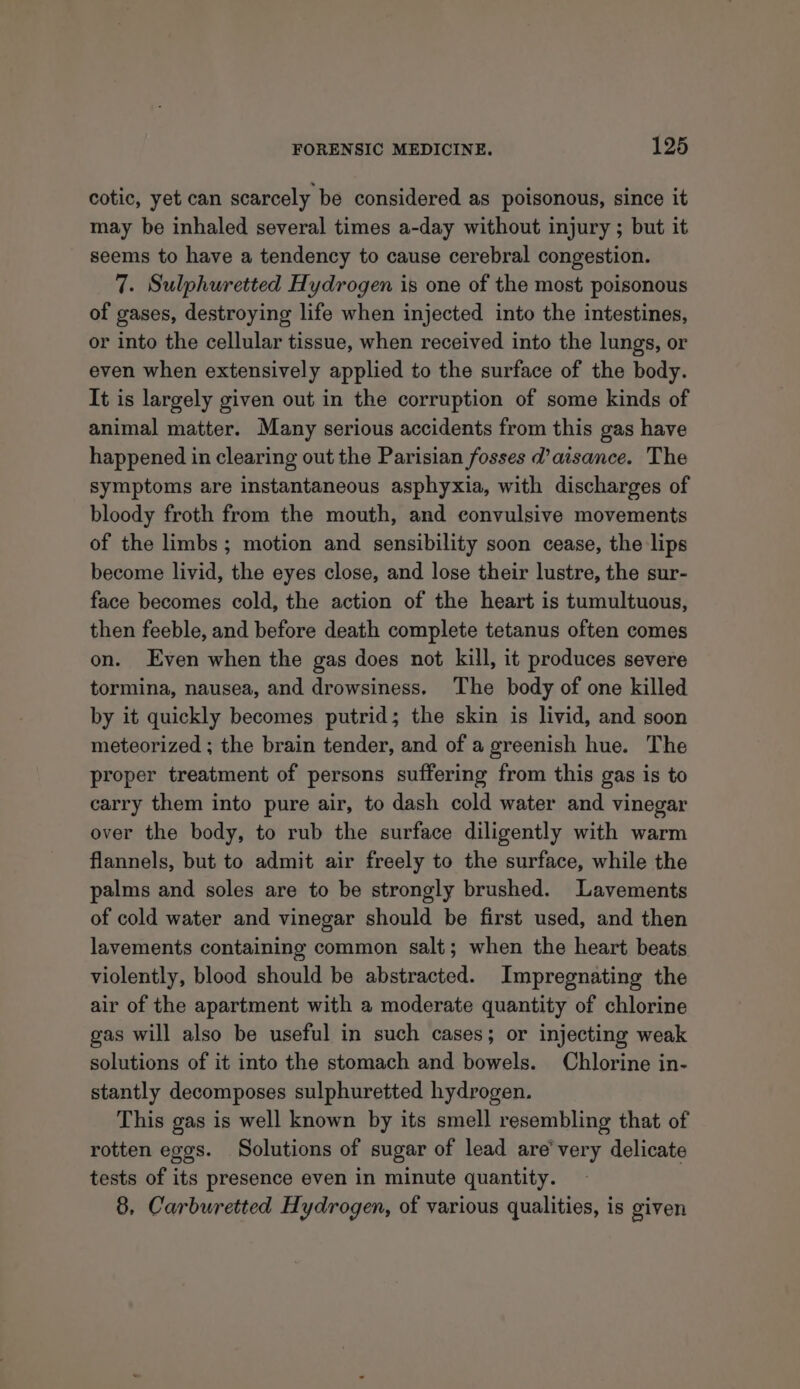 cotic, yet can scarcely be considered as poisonous, since it may be inhaled several times a-day without injury ; but it seems to have a tendency to cause cerebral congestion. 7. Sulphuretted Hydrogen is one of the most poisonous of gases, destroying life when injected into the intestines, or into the cellular tissue, when received into the lungs, or even when extensively applied to the surface of the body. It is largely given out in the corruption of some kinds of animal matter. Many serious accidents from this gas have happened in clearing out the Parisian fosses d’aisance. The symptoms are instantaneous asphyxia, with discharges of bloody froth from the mouth, and convulsive movements of the limbs ; motion and sensibility soon cease, the lips become livid, the eyes close, and lose their lustre, the sur- face becomes cold, the action of the heart is tumultuous, then feeble, and before death complete tetanus often comes on. Even when the gas does not kill, it produces severe tormina, nausea, and drowsiness. The body of one killed by it quickly becomes putrid; the skin is livid, and soon meteorized ; the brain tender, and of a greenish hue. The proper treatment of persons suffering from this gas is to carry them into pure air, to dash cold water and vinegar over the body, to rub the surface diligently with warm flannels, but to admit air freely to the surface, while the palms and soles are to be strongly brushed. Lavements of cold water and vinegar should be first used, and then lavements containing common salt; when the heart beats violently, blood should be abstracted. Impregnating the air of the apartment with a moderate quantity of chlorine gas will also be useful in such cases; or injecting weak solutions of it into the stomach and bowels. Chlorine in- stantly decomposes sulphuretted hydrogen. This gas is well known by its smell resembling that of rotten eggs. Solutions of sugar of lead are’ very delicate tests of its presence even in minute quantity. 8, Carburetted Hydrogen, of various qualities, is given