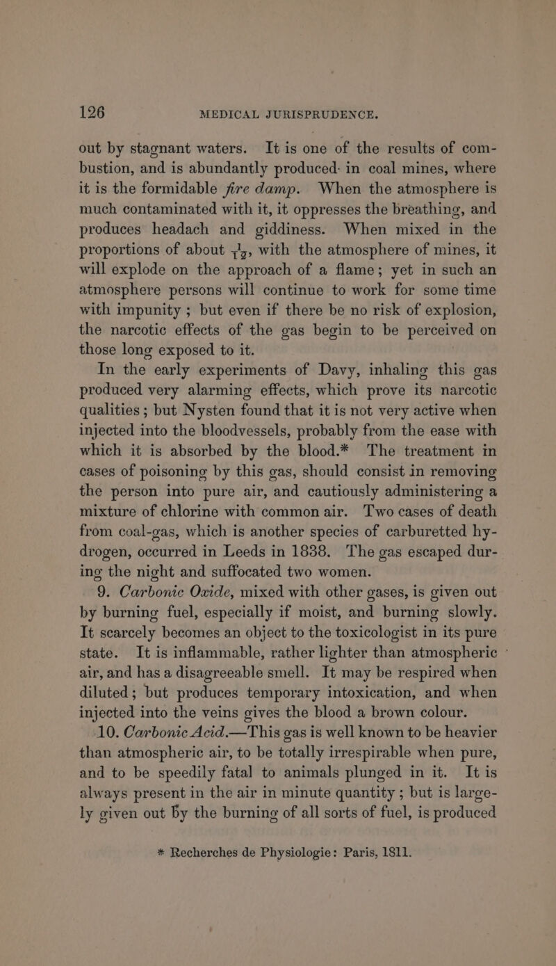 out by stagnant waters. It is one of the results of com- bustion, and is abundantly produced: in coal mines, where it is the formidable fire damp. When the atmosphere is much contaminated with it, it oppresses the breathing, and produces headach and giddiness. When mixed in the proportions of about ;44, with the atmosphere of mines, it will explode on the approach of a flame; yet in such an atmosphere persons will continue to work for some time with impunity ; but even if there be no risk of explosion, the narcotic effects of the gas begin to be perceived on those long exposed to it. In the early experiments of Davy, inhaling this gas produced very alarming effects, which prove its narcotic qualities ; but Nysten found that it is not very active when injected into the bloodvessels, probably from the ease with which it is absorbed by the blood.* The treatment in cases of poisoning by this gas, should consist in removing the person into pure air, and cautiously administering a mixture of chlorine with common air. Two cases of death from coal-gas, which is another species of carburetted hy- drogen, occurred in Leeds in 1838. The gas escaped dur- ing the night and suffocated two women. 9. Carbonic Oxide, mixed with other gases, is given out by burning fuel, especially if moist, and burning slowly. It scarcely becomes an object to the toxicologist in its pure state. It is inflammable, rather lighter than atmospheric ° air, and has a disagreeable smell. It may be respired when diluted; but produces temporary intoxication, and when injected into the veins gives the blood a brown colour. 10. Carbonic Acid.—This gas is well known to be heavier than atmospheric air, to be totally irrespirable when pure, and to be speedily fatal to animals plunged in it. It is always present in the air in minute quantity ; but is large- ly given out by the burning of all sorts of fuel, is produced * Recherches de Physiologie: Paris, 1811.