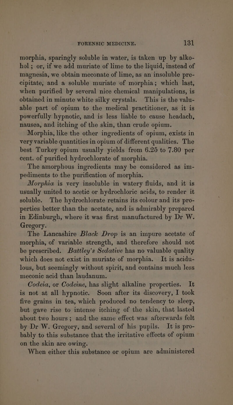 morphia, sparingly soluble in water, is taken up by alko- hol ; or, if we add muriate of lime to the liquid, instead of magnesia, we obtain meconate of lime, as an insoluble pre- cipitate, and a soluble muriate ‘of morphia; which last, when purified by several nice chemical manipulations, is obtained in minute white silky crystals. This is the valu- able part of opium to the medical practitioner, as it is powerfully hypnotic, and is less liable to cause headach, nausea, and itching of the skin, than crude opium. Morphia, like the other ingredients of opium, exists in very variable quantities in opium of different qualities. The best Turkey opium usually yields from 6.25 to 7.80 per cent. of purified hydrochlorate of morphia. The amorphous ingredients may be considered as im- pediments to the purification of morphia. Morphia is very insoluble in watery fluids, and it is usually united to acetic or hydrochloric acids, to render it soluble. The hydrochlorate retains its colour and its pro- perties better than the acetate, and is admirably prepared in Edinburgh, where it was first manufactured by Dr W. Gregory. The Lancashire Black Drop is an impure acetate of morphia, of variable strength, and therefore should not be prescribed. Battley’s Sedative has no valuable quality which does not exist in muriate of morphia. It is acidu- lous, but seemingly without spirit, and contains much less meconic acid than laudanum. Codeia, or Codeine, has slight alkaline properties. It is not at all hypnotic. Soon after its discovery, I took five grains in tea, which produced no tendency to sleep, but gave rise to intense itching of the skin, that lasted about two hours; and the same effect was afterwards felt by Dr W. Gregory, and several of his pupils. It is pro- bably to this substance that the irritative effects of opium on the skin are owing. When either this substance or opium are administered