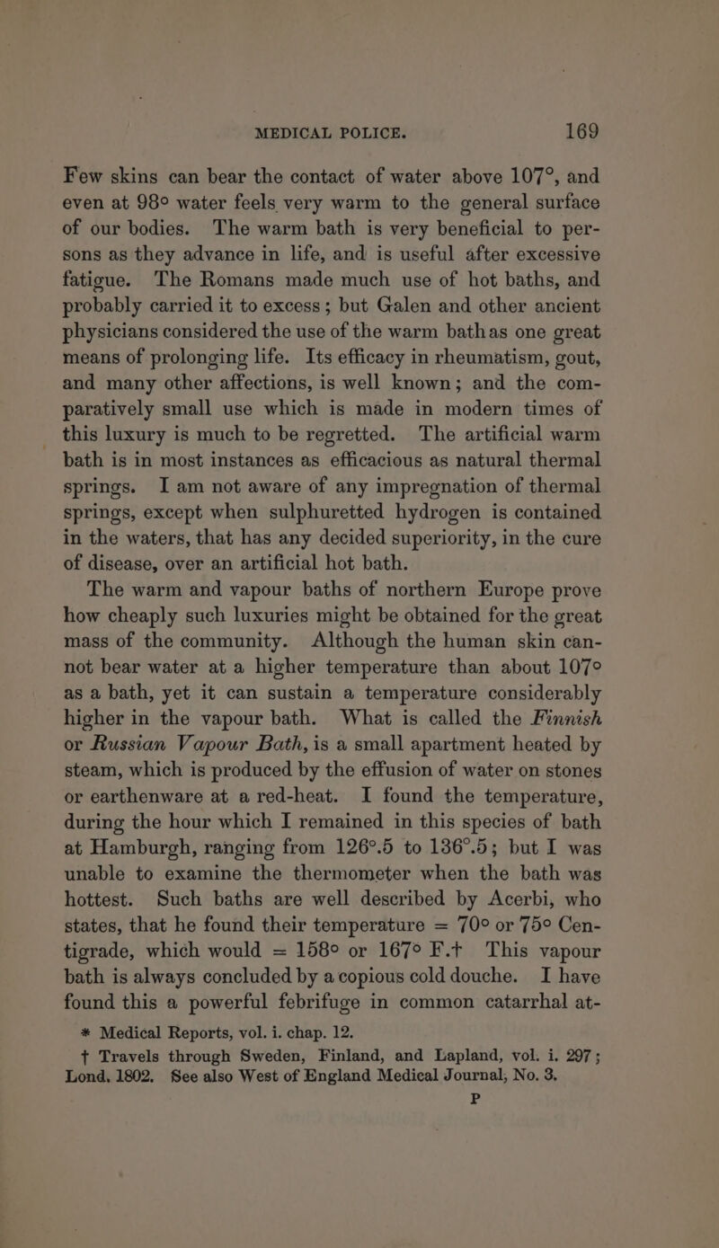 Few skins can bear the contact of water above 107°, and even at 98° water feels very warm to the general surface of our bodies. The warm bath is very beneficial to per- sons as they advance in life, and is useful after excessive fatigue. The Romans made much use of hot baths, and probably carried it to excess; but Galen and other ancient physicians considered the use of the warm bathas one great means of prolonging life. Its efficacy in rheumatism, gout, and many other affections, is well known; and the com- paratively small use which is made in modern times of _ this luxury is much to be regretted. The artificial warm bath is in most instances as efficacious as natural thermal springs. Iam not aware of any impregnation of thermal springs, except when sulphuretted hydrogen is contained in the waters, that has any decided superiority, in the cure of disease, over an artificial hot bath. The warm and vapour baths of northern Europe prove how cheaply such luxuries might be obtained for the great mass of the community. Although the human skin can- not bear water at a higher temperature than about 107° as a bath, yet it can sustain a temperature considerably higher in the vapour bath. What is called the Finnish or Russian Vapour Bath, is a small apartment heated by steam, which is produced by the effusion of water on stones or earthenware at a red-heat. I found the temperature, during the hour which I remained in this species of bath at Hamburgh, ranging from 126°.5 to 136°.5; but I was unable to examine the thermometer when the bath was hottest. Such baths are well described by Acerbi, who states, that he found their temperature = 70° or 75° Cen- tigrade, which would = 158° or 167° F.t This vapour bath is always concluded by acopious colddouche. I have found this a powerful febrifuge in common catarrhal at- * Medical Reports, vol. i. chap. 12. ¢ Travels through Sweden, Finland, and Lapland, vol. i. 297; Lond, 1802. See also West of England Medical Journal, No. 3, P