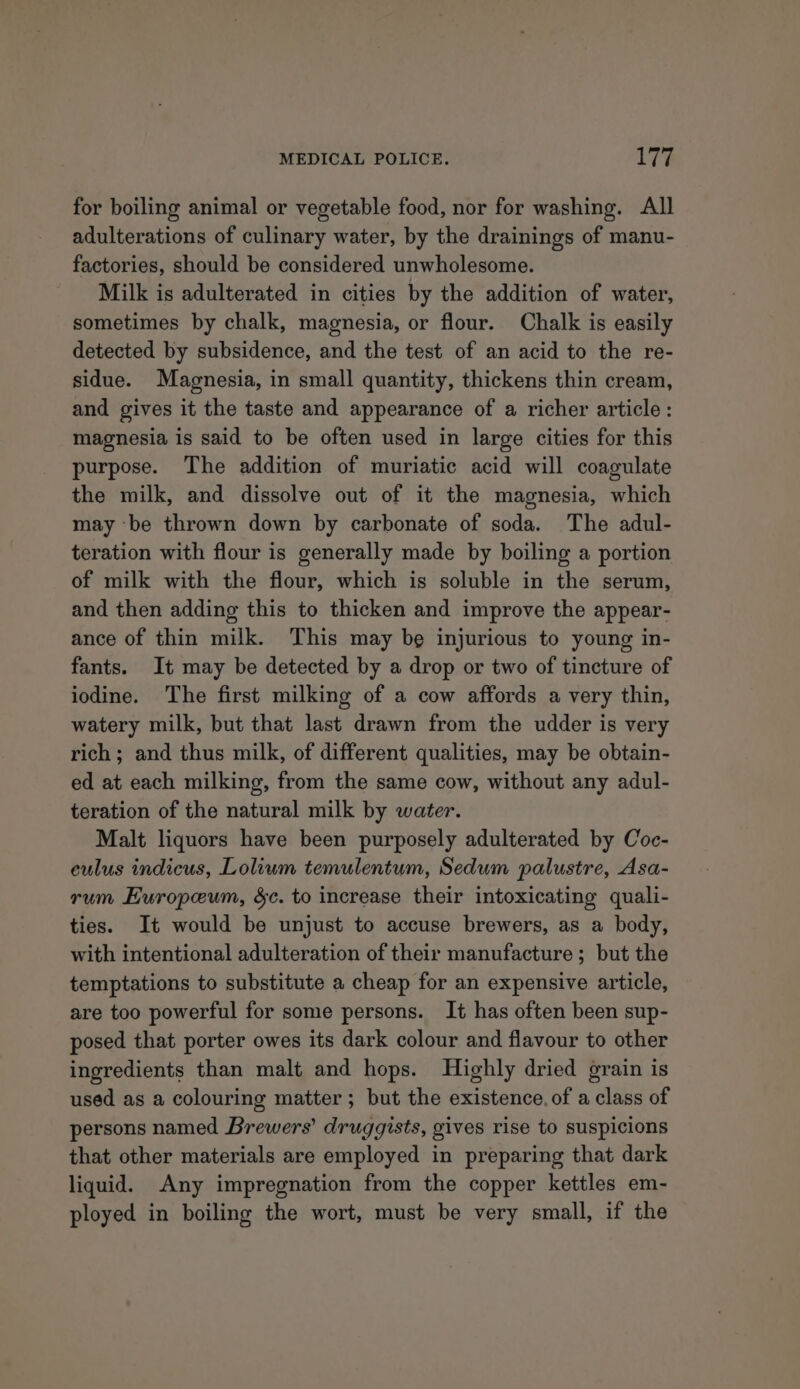 for boiling animal or vegetable food, nor for washing. All adulterations of culinary water, by the drainings of manu- factories, should be considered unwholesome. Milk is adulterated in cities by the addition of water, sometimes by chalk, magnesia, or flour. Chalk is easily detected by subsidence, and the test of an acid to the re- sidue. Magnesia, in small quantity, thickens thin cream, and gives it the taste and appearance of a richer article: magnesia is said to be often used in large cities for this purpose. The addition of muriatic acid will coagulate the milk, and dissolve out of it the magnesia, which may ‘be thrown down by carbonate of soda. The adul- teration with flour is generally made by boiling a portion of milk with the flour, which is soluble in the serum, and then adding this to thicken and improve the appear- ance of thin milk. This may be injurious to young in- fants. It may be detected by a drop or two of tincture of iodine. The first milking of a cow affords a very thin, watery milk, but that last drawn from the udder is very rich; and thus milk, of different qualities, may be obtain- ed at each milking, from the same cow, without any adul- teration of the natural milk by water. Malt liquors have been purposely adulterated by Coc- eulus indicus, Lolium temulentum, Sedum palustre, Asa- rum Europeum, sc. to increase their intoxicating quali- ties. It would be unjust to accuse brewers, as a body, with intentional adulteration of their manufacture; but the temptations to substitute a cheap for an expensive article, are too powerful for some persons. It has often been sup- posed that porter owes its dark colour and flavour to other ingredients than malt and hops. Highly dried grain is used as a colouring matter; but the existence, of a class of persons named Brewers’ druggists, gives rise to suspicions that other materials are employed in preparing that dark liquid. Any impregnation from the copper kettles em- ployed in boiling the wort, must be very small, if the