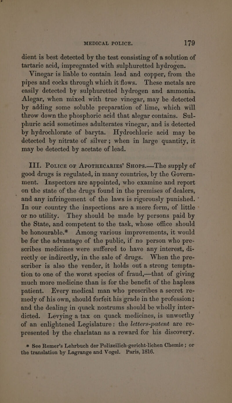 dient is best detected by the test consisting of a solution of tartaric acid, impregnated with sulphuretted hydrogen. Vinegar is liable to contain. lead and copper, from the pipes and cocks through which it flows. These metals are easily detected by sulphuretted hydrogen and ammonia. Alegar, when mixed with true vinegar, may be detected by adding some soluble preparation of lime, which will throw down the phosphoric acid that alegar contains. Sul- phuriec acid sometimes adulterates vinegar, and is detected by hydrochlorate of baryta. Hydrochloric acid may be detected by nitrate of silver; when in large quantity, it may be detected by acetate of lead. III. Poricz or Apotuecaries’ SHors.—The supply of good drugs is regulated, in many countries, by the Govern- ment. Inspectors are appointed, who examine and report on the state of the drugs found in the premises of dealers, - and any infringement of the laws is rigorously punished. * In our country the inspections are a mere form, of little » or no utility. They should be made by persons paid by the State, and competent to the task, whose office should be honourable.* Among various improvements, it would be for the advantage of the public, if no person who pre- scribes medicines were suffered to have any interest, di- rectly or indirectly, in the sale of drugs. When the pre- scriber is also the vender, it holds out a strong tempta- tion to one of the worst species of fraud,—that of giving much more medicine than is for the benefit of the hapless patient. Every medical man who prescribes a secret re- medy of his own, should forfeit his grade in the profession ; and the dealing in quack nostrums should be wholly inter- dicted. Levying a tax on quack medicines, is unworthy of an enlightened Legislature: the letters-patent are re- presented by the charlatan as a reward for his discovery. %* See Remer’s Lehrbuch der Polizeilich-gericht-lichen Chemie ; or the translation by Lagrange and Vogel. Paris, 1816.