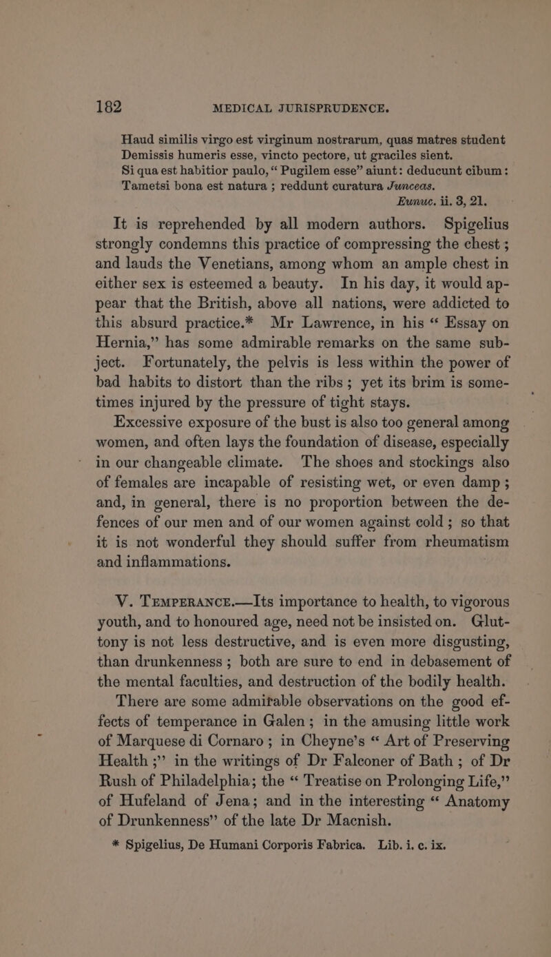 Haud similis virgo est virginum nostrarum, quas matres student Demissis humeris esse, vincto pectore, ut graciles sient. Si qua est habitior paulo, “ Pugilem esse” aiunt: deducunt cibum: Tametsi bona est natura ; reddunt curatura Junceas. Eunuce. ii. 3, 21. It is reprehended by all modern authors. Spigelius strongly condemns this practice of compressing the chest ; and lauds the Venetians, among whom an ample chest in either sex is esteemed a beauty. In his day, it would ap- pear that the British, above all nations, were addicted to this absurd practice.* Mr Lawrence, in his “ Essay on Hernia,’’ has some admirable remarks on the same sub- ject. Fortunately, the pelvis is less within the power of bad habits to distort than the ribs; yet its brim is some- times injured by the pressure of tight stays. Excessive exposure of the bust is also too general among women, and often lays the foundation of disease, especially in our changeable climate. The shoes and stockings also of females are incapable of resisting wet, or even damp ; and, in general, there is no proportion between the de- fences of our men and of our women against cold ; so that it is not wonderful they should suffer from Fiat pi and inflammations. V. TEMPERANCE.—Its importance to health, to vigorous youth, and to honoured age, need not be insistedon. Glut- tony is not less destructive, and is even more disgusting, than drunkenness ; both are sure to end in debasement of the mental faculties, and destruction of the bodily health. There are some admitable observations on the good ef- fects of temperance in Galen; in the amusing little work of Marquese di Cornaro ; in Cheyne’s “ Art of Preserving Health ;”’ in the writings of Dr Falconer of Bath ; of Dr Rush of Philadelphia; the “ Treatise on Prolonging Life,” of Hufeland of Jena; and in the interesting “ Anatomy of Drunkenness”’ of the late Dr Macnish. * Spigelius, De Humani Corporis Fabrica. Lib. i. c. ix.