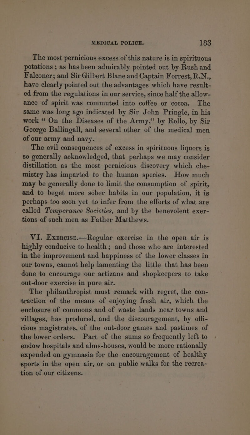 The most pernicious excess of this nature is in spirituous potations ; as has been admirably pointed out by Rush and Falconer; and Sir Gilbert Blane and Captain Forrest, R.N., have clearly pointed out the advantages which have result- _ ed from the regulations in our service, since half the allow- ance of spirit was commuted into coffee or cocoa. The same was long ago indicated by Sir John Pringle, in his work “ On the Diseases of the Army,” by Rollo, by Sir George Ballingall, and several other of the medical men of our army and navy. The evil consequences of excess in spirituous liquors is so generally acknowledged, that perhaps we may consider distillation as the most pernicious discovery which che- mistry has imparted to the human species. How much may be generally done to limit the consumption of spirit, and to beget more sober habits in our population, it is perhaps too soon yet to infer from the efforts of what are called Temperance Societies, and by the benevolent exer- tions of such men as Father Matthews. VI. Exercisr.—Regular exercise in the open air is highly conducive to health; and those who are interested in the improvement and happiness of the lower classes in our towns, cannot help lamenting the little that has been done to encourage our artizans and shopkeepers to take out-door exercise in pure air. The philanthropist must remark with regret, the con- traction of the means of enjoying fresh air, which the enclosure of commons and of waste lands near towns and villages, has produced, and the discouragement, by offi- cious magistrates, of the out-door games and pastimes of the lower orders. Part of the sums so frequently left to endow hospitals and alms-houses, would be more rationally expended on gymnasia for the encouragement of healthy sports in the open air, or on public walks for the recrea- tion of our citizens.