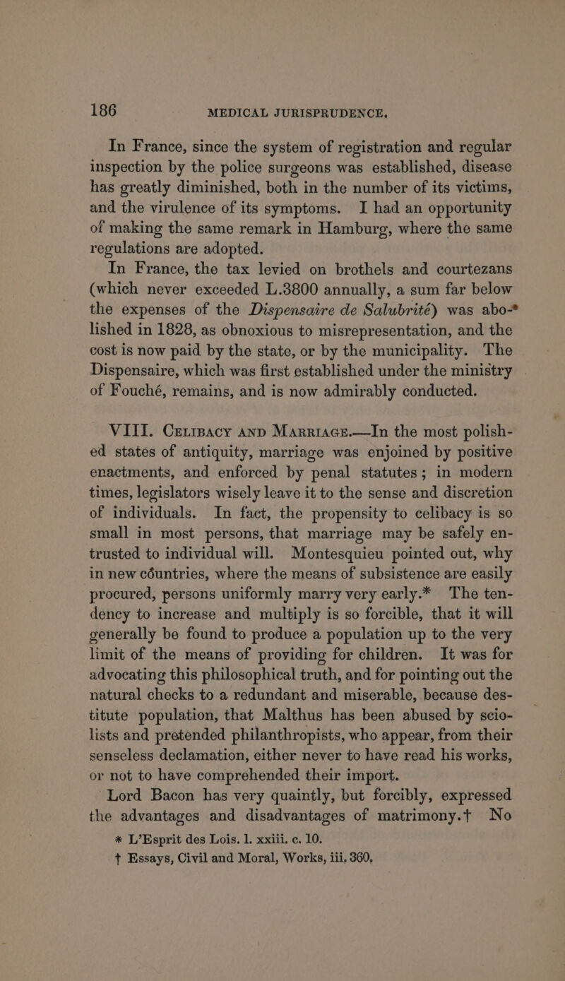 In France, since the system of registration and regular inspection by the police surgeons was established, disease has greatly diminished, both in the number of its victims, and the virulence of its symptoms. I had an opportunity of making the same remark in Hamburg, where the same regulations are adopted. In France, the tax levied on brothels and courtezans (which never exceeded L.3800 annually, a sum far below the expenses of the Dispensaire de Salubrité) was abo* lished in 1828, as obnoxious to misrepresentation, and the cost is now paid by the state, or by the municipality. The Dispensaire, which was first established under the ministry of Fouché, remains, and is now admirably conducted. VIII. Ceripacy anp Marriace.—In the most polish- ed states of antiquity, marriage was enjoined by positive enactments, and enforced by penal statutes; in modern times, legislators wisely leave it to the sense and discretion of individuals. In fact, the propensity to celibacy is so small in most persons, that marriage may be safely en- trusted to individual will. Montesquieu pointed out, why in new céuntries, where the means of subsistence are easily procured, persons uniformly marry very early.* The ten- dency to increase and multiply is so forcible, that it will generally be found to produce a population up to the very limit of the means of providing for children. It was for advocating this philosophical truth, and for pointing out the natural checks to a redundant and miserable, because des- titute population, that Malthus has been abused by scio- lists and pretended philanthropists, who appear, from their senseless declamation, either never to have read his works, or not to have comprehended their import. Lord Bacon has very quaintly, but forcibly, expressed the advantages and disadvantages of matrimony.t No * L’Esprit des Lois. 1. xxiii. c. 10. + Essays, Civil and Moral, Works, iii. 360,