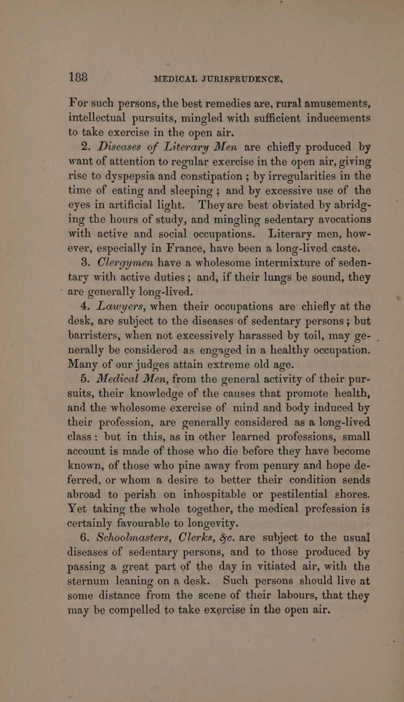 For such persons, the best remedies are, rural amusements, intellectual pursuits, mingled with sufficient inducements to take exercise in the open air. 2. Diseases of Literary Men are chiefly produced. by want of attention to regular exercise in the open air, giving rise to dyspepsia and constipation ; by irregularities in the time of eating and sleeping ; and by excessive use of the eyes in artificial light. Theyare best obviated by abridg- ing the hours of study, and mingling sedentary avocations with active and social occupations. Literary men, how- ever, especially in France, have been a long-lived caste. 3. Clergymen have a wholesome intermixture of seden- tary with active duties; and, if their lungs be sound, they are generally long-lived. 4. Lawyers, when their occupations are chiefly at the desk, are subject to the diseases of sedentary persons ; but barristers, when not excessively harassed by toil, may ge- . nerally be considered as engaged in a healthy occupation. Many of our judges attain extreme old age. 5. Medical Men, from the general activity of their pur- suits, their knowledge of the causes that promote health, and the wholesome exercise of mind and body induced by their profession, are generally considered as a long-lived class: but in this, as in other learned professions, small account is made of those who die before they have become known, of those who pine away from penury and hope de- ferred, or whom a desire to better their condition sends abroad to perish on inhospitable or pestilential shores. Yet taking the whole together, the medical profession is certainly favourable to longevity. 6. Schoolmasters, Clerks, &amp;c. are subject to the peel diseases of sedentary persons, and to those produced by passing a great part of the day in vitiated air, with the sternum leaning on a desk. Such persons should live at some distance from the scene of their labours, that they may be compelled to take exercise in the open air.