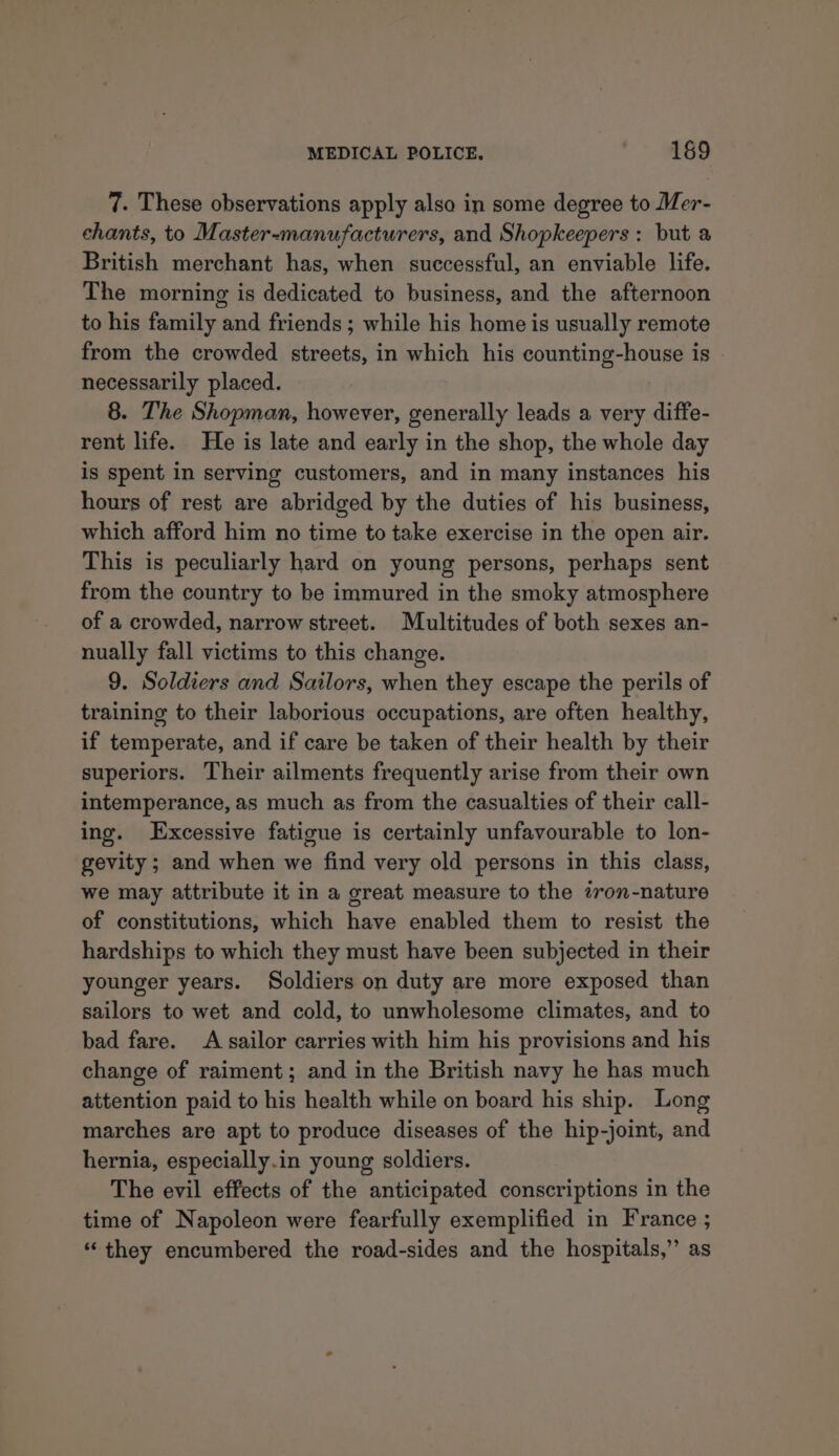 7. These observations apply also in some degree to Mer- chants, to Master-manufacturers, and Shopkeepers : but a British merchant has, when successful, an enviable life. The morning is dedicated to business, and the afternoon to his family and friends; while his home is usually remote from the crowded streets, in which his counting-house is - necessarily placed. 8. The Shopman, however, generally leads a very diffe- rent life. He is late and early in the shop, the whole day is spent in serving customers, and in many instances his hours of rest are abridged by the duties of his business, which afford him no time to take exercise in the open air. This is peculiarly hard on young persons, perhaps sent from the country to be immured in the smoky atmosphere of a crowded, narrow street. Multitudes of both sexes an- nually fall victims to this change. 9. Soldiers and Sailors, when they escape the perils of training to their laborious occupations, are often healthy, if temperate, and if care be taken of their health by their superiors. Their ailments frequently arise from their own intemperance, as much as from the casualties of their call- ing. Excessive fatigue is certainly unfavourable to lon- gevity ; and when we find very old persons in this class, we may attribute it in a great measure to the tron-nature of constitutions, which have enabled them to resist the hardships to which they must have been subjected in their younger years. Soldiers on duty are more exposed than sailors to wet and cold, to unwholesome climates, and to bad fare. A sailor carries with him his provisions and his change of raiment; and in the British navy he has much attention paid to his health while on board his ship. Long marches are apt to produce diseases of the hip-joint, and hernia, especially.in young soldiers. The evil effects of the anticipated conscriptions in the time of Napoleon were fearfully exemplified in France ; “they encumbered the road-sides and the hospitals,” as