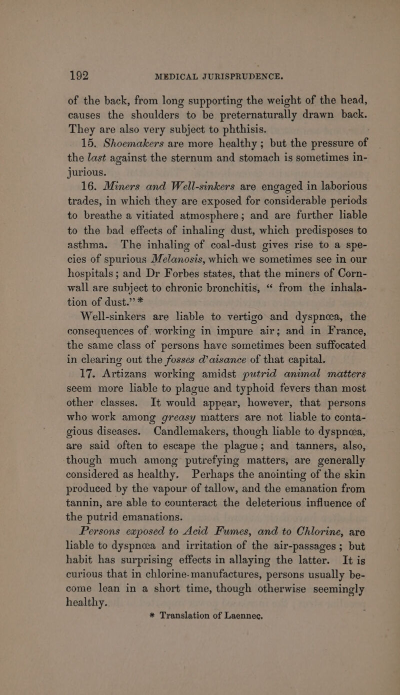 of the back, from long supporting the weight of the head, causes the shoulders to be preternaturally drawn back. They are also very subject to phthisis. 15. Shoemakers are more healthy ; but the pressure of the last against the sternum and stomach is sometimes in- jurious. 16. Miners and Well-sinkers are engaged in laborious trades, in which they are exposed for considerable periods to breathe a vitiated atmosphere; and are further liable to the bad effects of inhaling dust, which predisposes to asthma. The inhaling of coal-dust gives rise to a spe- cies of spurious Melanosis, which we sometimes see in our hospitals ; and Dr Forbes states, that the miners of Corn- wall are subject to chronic bronchitis, “ from the inhala- tion of dust.’ * Well-sinkers are liable to vertigo and dyspnea, the consequences of. working in impure air; and in France, the same class of persons have sometimes been suffocated in clearing out the fosses d’aisance of that capital. 17. Artizans working amidst putrid animal matters seem more liable to plague and typhoid fevers than most other classes. It would appear, however, that persons who work among greasy matters are not liable to conta- gious diseases. Candlemakers, though liable to dyspneea, are said often to escape the plague; and tanners, also, though much among putrefying matters, are generally considered as healthy. Perhaps the anointing of the skin produced by the vapour of tallow, and the emanation from tannin, are able to counteract the deleterious influence of the putrid emanations. Persons exposed to Acid Fumes, and to Chlorine, are liable to dyspnoea and irritation of the air-passages ; but habit has surprising effects in allaying the latter. It is curious that in chlorine-manufactures, persons usually be- come lean in a short time, though otherwise seemingly healthy. * Translation of Laennec.