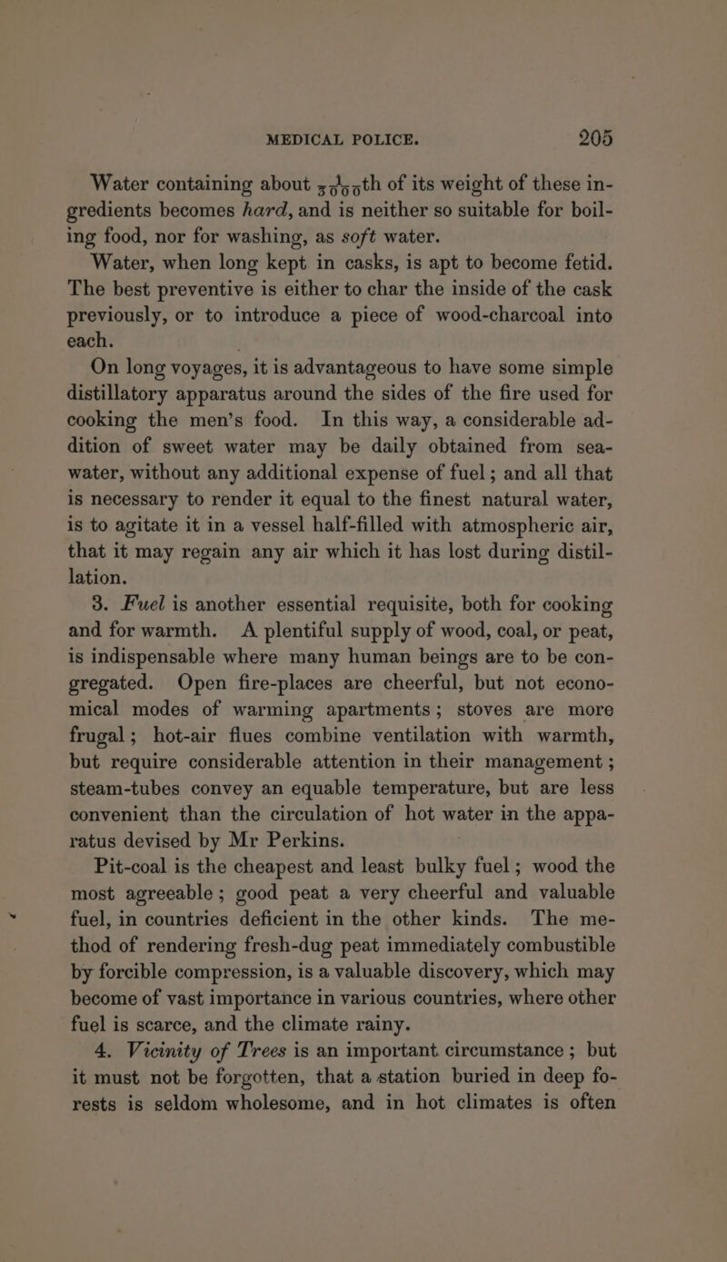 Water containing about ;,),5th of its weight of these in- gredients becomes hard, and is neither so suitable for boil- ing food, nor for washing, as soft water. Water, when long kept in casks, is apt to become fetid. The best preventive is either to char the inside of the cask previously, or to introduce a piece of wood-charcoal into each. On long voyages, it is advantageous to have some simple distillatory apparatus around the sides of the fire used for cooking the men’s food. In this way, a considerable ad- dition of sweet water may be daily obtained from sea- water, without any additional expense of fuel; and all that is necessary to render it equal to the finest natural water, is to agitate it in a vessel half-filled with atmospheric air, that it may regain any air which it has lost during distil- lation. 3. Fuel is another essential requisite, both for cooking and for warmth. A plentiful supply of wood, coal, or peat, is indispensable where many human beings are to be con- gregated. Open fire-places are cheerful, but not econo- mical modes of warming apartments; stoves are more frugal; hot-air flues combine ventilation with warmth, but require considerable attention in their management ; steam-tubes convey an equable temperature, but are less convenient than the circulation of hot water in the appa- ratus devised by Mr Perkins. Pit-coal is the cheapest and least bulky fuel ; wood the most agreeable; good peat a very cheerful and valuable fuel, in countries deficient in the other kinds. The me- thod of rendering fresh-dug peat immediately combustible by forcible compression, is a valuable discovery, which may become of vast importance in various countries, where other fuel is scarce, and the climate rainy. 4. Vicinity of Trees is an important. circumstance ; but it must not be forgotten, that a station buried in deep fo- rests is seldom wholesome, and in hot climates is often