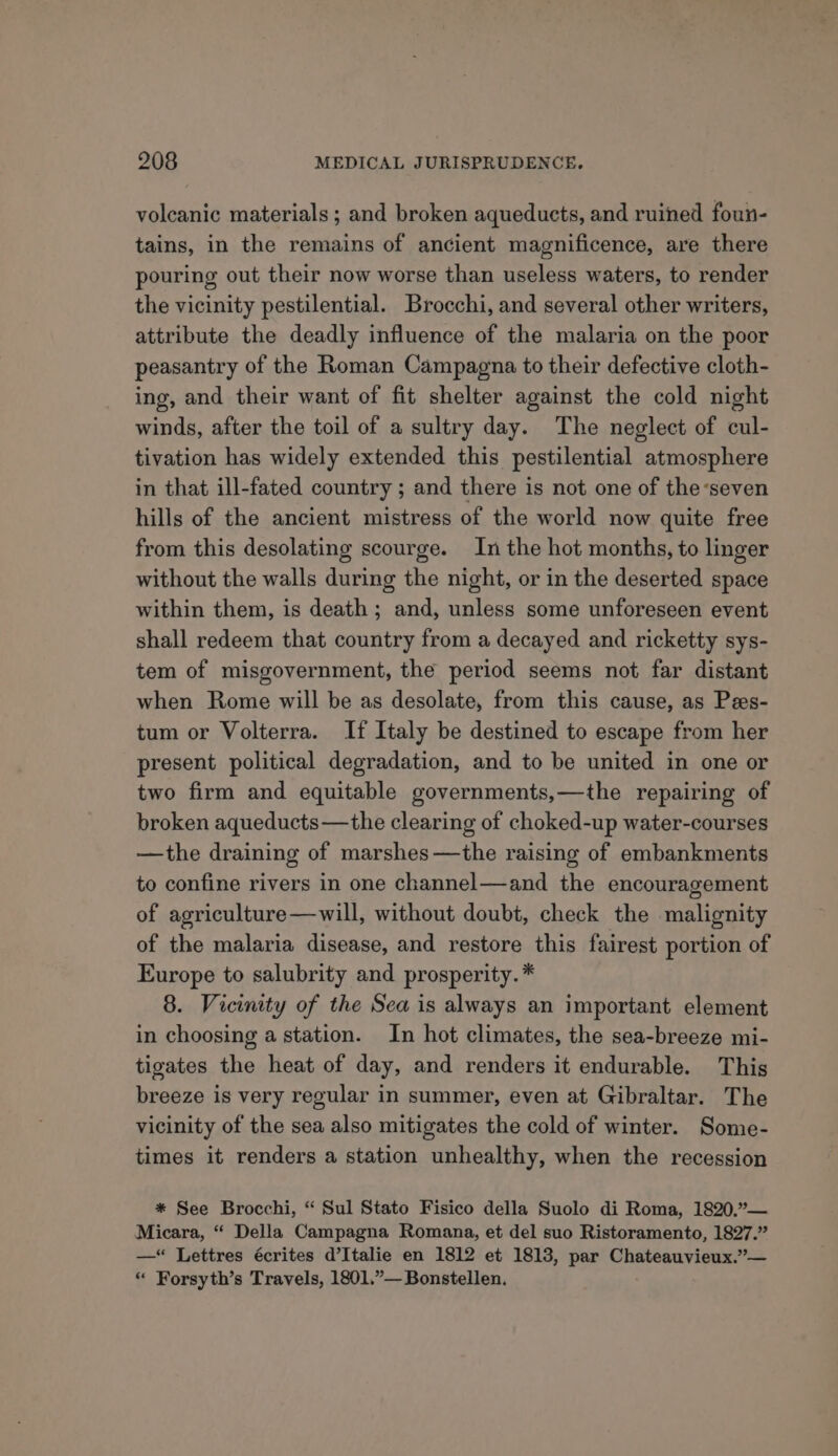 volcanic materials ; and broken aqueducts, and ruined foun- tains, in the remains of ancient magnificence, are there pouring out their now worse than useless waters, to render the vicinity pestilential. Brocchi, and several other writers, attribute the deadly influence of the malaria on the poor peasantry of the Roman Campagna to their defective cloth- ing, and their want of fit shelter against the cold night winds, after the toil of a sultry day. The neglect of cul- tivation has widely extended this pestilential atmosphere in that ill-fated country ; and there is not one of the-seven hills of the ancient mistress of the world now quite free from this desolating scourge. In the hot months, to linger without the walls during the night, or in the deserted space within them, is death ; and, unless some unforeseen event shall redeem that country from a decayed and ricketty sys- tem of misgovernment, the period seems not far distant when Rome will be as desolate, from this cause, as Pees- tum or Volterra. If Italy be destined to escape from her present political degradation, and to be united in one or two firm and equitable governments,—the repairing of broken aqueducts—the clearing of choked-up water-courses —the draining of marshes —the raising of embankments to confine rivers in one channel—and the encouragement of agriculture—will, without doubt, check the malignity of the malaria disease, and restore this fairest portion of Europe to salubrity and prosperity.* 8. Vicinity of the Sea is always an important element in choosing a station. In hot climates, the sea-breeze mi- tigates the heat of day, and renders it endurable. This breeze is very regular in summer, even at Gibraltar. The vicinity of the sea also mitigates the cold of winter. Some- times it renders a station unhealthy, when the recession * See Brocchi, “ Sul Stato Fisico della Suolo di Roma, 1820,°— Micara, “ Della Campagna Romana, et del suo Ristoramento, 1827.” —“ Lettres écrites d’Italie en 1812 et 1813, par Chateauvieux.”— “ Forsyth’s Travels, 1801.”— Bonstellen.