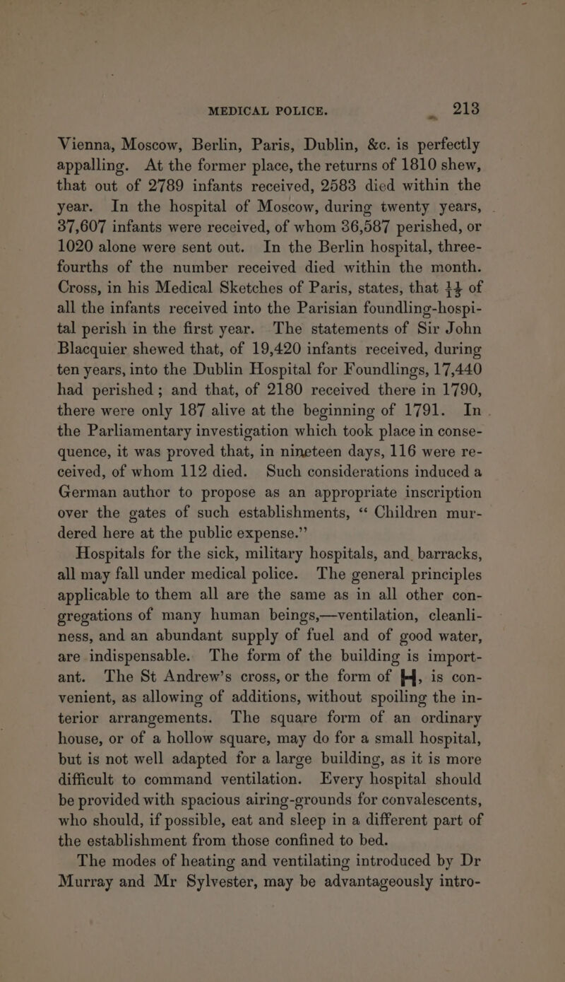 ~ Vienna, Moscow, Berlin, Paris, Dublin, &amp;c. is perfectly appalling. At the former place, the returns of 1810 shew, that out of 2789 infants received, 2583 died within the year. In the hospital of Moscow, during twenty years, - 37,607 infants were received, of whom 86,587 perished, or 1020 alone were sent out. In the Berlin hospital, three- fourths of the number received died within the month. Cross, in his Medical Sketches of Paris, states, that 14 of all the infants received into the Parisian foundling-hospi- tal perish in the first year. The statements of Sir John Blacquier shewed that, of 19,420 infants received, during ten years, into the Dublin Hospital for Foundlings, 17,440 had perished ; and that, of 2180 received there in 1790, there were only 187 alive at the beginning of 1791. In. the Parliamentary investigation which took place in conse- quence, it was proved that, in nineteen days, 116 were re- ceived, of whom 112 died. Such considerations induced a German author to propose as an appropriate inscription over the gates of such establishments, ‘“ Children mur- dered here at the public expense.” Hospitals for the sick, military hospitals, and_ barracks, all may fall under medical police. The general principles applicable to them all are the same as in all other con- gregations of many human beings,—ventilation, cleanli- ness, and an abundant supply of fuel and of good water, are indispensable. The form of the building is import- ant. The St Andrew’s cross, or the form of /4, is con- venient, as allowing of additions, without spoiling the in- terior arrangements. The square form of an ordinary house, or of a hollow square, may do for a small hospital, but is not well adapted for a large building, as it is more difficult to command ventilation. Every hospital should be provided with spacious airing-grounds for convalescents, who should, if possible, eat and sleep in a different part of the establishment from those confined to bed. The modes of heating and ventilating introduced by Dr Murray and Mr Sylvester, may be advantageously intro-