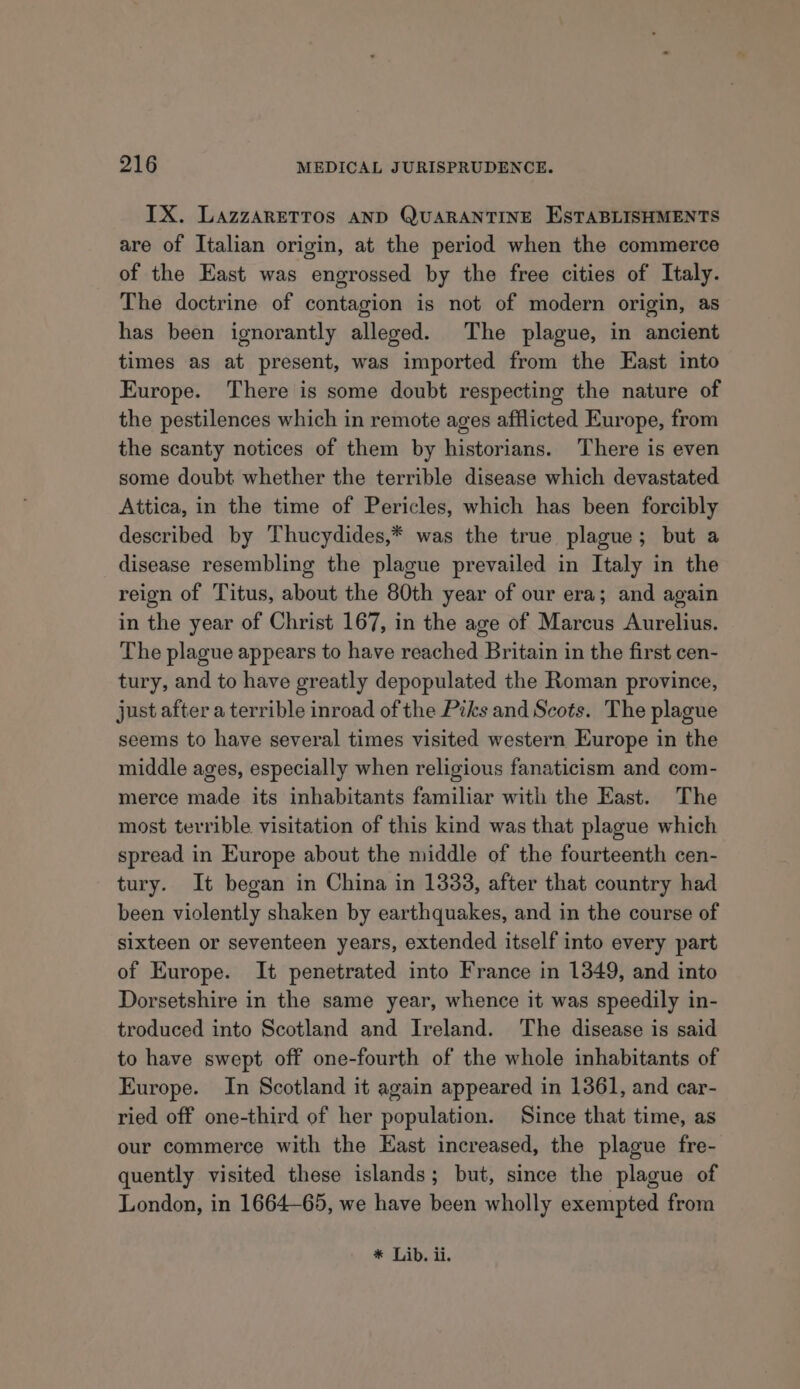 IX. LazzaRETTos AND QUARANTINE ESTABLISHMENTS are of Italian origin, at the period when the commerce of the East was engrossed by the free cities of Italy. The doctrine of contagion is not of modern origin, as has been ignorantly alleged. The plague, in ancient times as at present, was imported from the East into Europe. There is some doubt respecting the nature of the pestilences which in remote ages afflicted Europe, from the scanty notices of them by historians. There is even some doubt whether the terrible disease which devastated Attica, in the time of Pericles, which has been forcibly described by Thucydides,* was the true plague; but a disease resembling the plague prevailed in Italy in the reign of Titus, about the 80th year of our era; and again in the year of Christ 167, in the age of Marcus Aurelius. The plague appears to have reached Britain in the first cen- tury, and to have greatly depopulated the Roman province, just after a terrible inroad of the Pzks and Scots. The plague seems to have several times visited western Europe in the middle ages, especially when religious fanaticism and com- merce made its inhabitants familiar with the East. The most terrible visitation of this kind was that plague which spread in Europe about the middle of the fourteenth cen- tury. It began in China in 1338, after that country had been violently shaken by earthquakes, and in the course of sixteen or seventeen years, extended itself into every part of Europe. It penetrated into France in 1349, and into Dorsetshire in the same year, whence it was speedily in- troduced into Scotland and Ireland. The disease is said to have swept off one-fourth of the whole inhabitants of Europe. In Scotland it again appeared in 1361, and car- ried off one-third of her population. Since that time, as our commerce with the East increased, the plague fre- quently visited these islands; but, since the plague of London, in 1664-65, we have been wholly exempted from * Lib. ii.