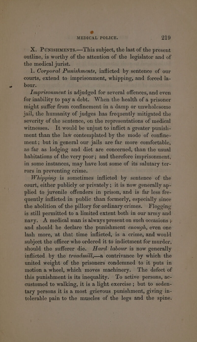 € MEDICAL POLICE. 219 X. Punisuments.—This subject, the last of the present outline, is worthy of the attention of the legislator and of the medical jurist. 1. Corporal Punishments, inflicted by sentence of our courts, extend to imprisonment, whipping, and forced la- bour. Imprisonment is adjudged for several offences, and even for inability to pay a debt. When the health of a prisoner might suffer from confinement in a damp or unwholesome jail, the humanity of judges has frequently mitigated the severity of the sentence, on the representations of medical witnesses. It would be unjust to inflict a greater punish- ment than the law contemplated by the mode of confine- ment; but in general our jails are far more comfortable, as far as lodging and diet are concerned, than the usual habitations of the very poor; and therefore imprisonment, in some instances, may have lost some of its salutary ter- rors in preventing crime. Whipping is sometimes inflicted by sentence of the court, either publicly or privately ; it is now generally ap- plied to juvenile offenders in prison, and is far less fre- quently inflicted in public than formerly, especially since the abolition of the pillory for ordinary crimes. Flogging is still permitted to a limited extent both in our army and . navy. A medical man is always present on such occasions ; and should he declare the punishment enough, even one lash more, ‘at that time inflicted, is a crime, and would subject the officer who ordered it to indictment for murder, should the sufferer die. Hard labour is now generally inflicted by the treadmill,—a contrivance by which the united weight of the prisoners condemned to it puts in motion a wheel, which moves machinery. The defect of this punishment is its inequality. To active persons, ac- customed to walking, it is a light exercise ; but to seden- tary persons it is a most grievous punishment, giving in- tolerable pain to the muscles of the legs and the spine.