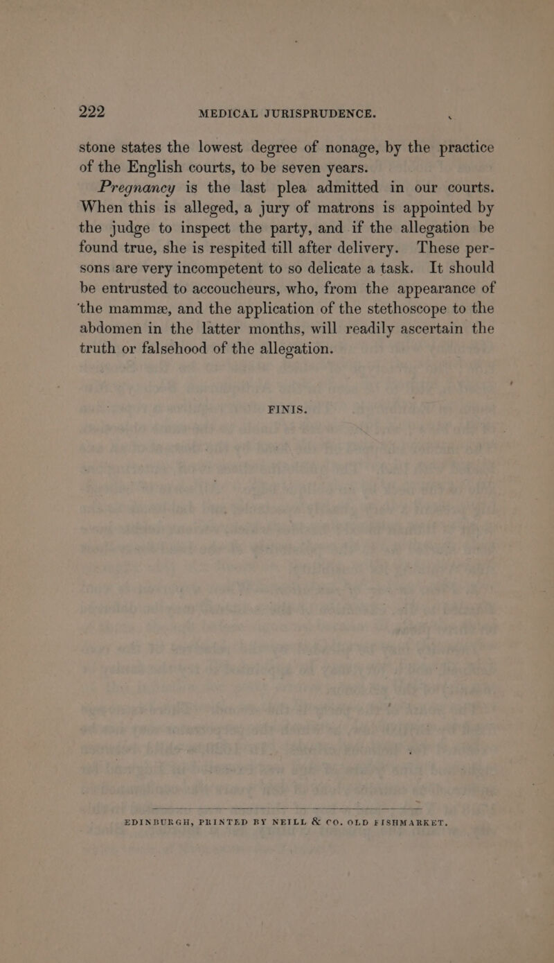 ‘ stone states the lowest degree of nonage, by the practice of the English courts, to be seven years. Pregnancy is the last plea admitted in our courts. When this is alleged, a jury of matrons is appointed by the judge to inspect the party, and if the allegation be found true, she is respited till after delivery. These per- sons are very incompetent to so delicate a task. It should be entrusted to accoucheurs, who, from the appearance of ‘the mamme, and the application of the stethoscope to the abdomen in the latter months, will readily ascertain the truth or falsehood of the allegation. FINIS. EDINBURGH, PRINTED BY NEILL &amp; co. OLD FISHMARKET,