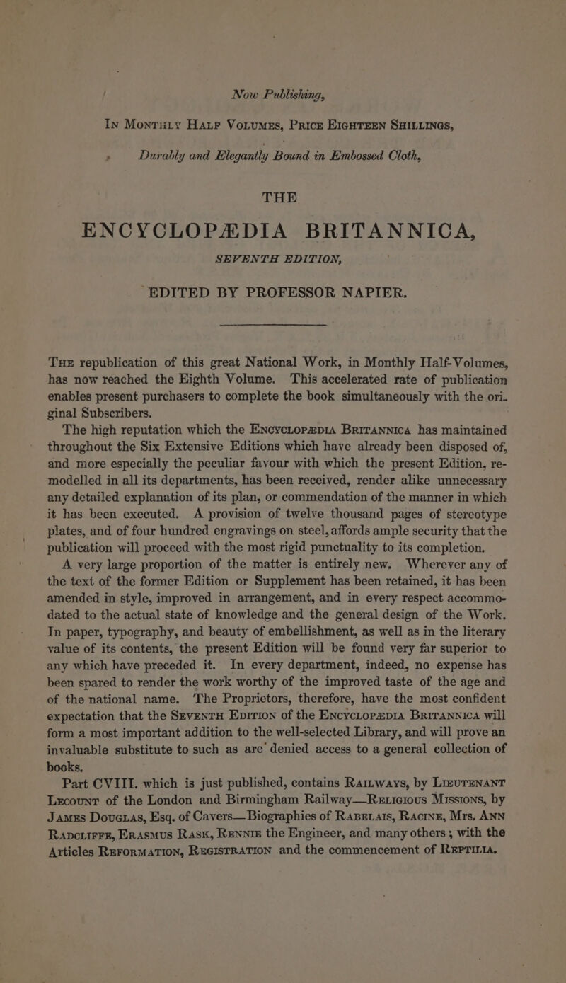 Now Publishing, In Monruty Harr Votumss, Priczt E1cHTEEn SHILLINGs, : Durably and Elegantly Bound in Embossed Cloth, THE ENCYCLOPHXDIA BRITANNICA, SEVENTH EDITION, EDITED BY PROFESSOR NAPIER. Tue republication of this great National Work, in Monthly Half-Volumes, has now reached the Eighth Volume. This accelerated rate of publication enables present purchasers to complete the book simultaneously with the ori. ginal Subscribers. The high reputation which the EncycLopzp1a Brirannica has maintained throughout the Six Extensive Editions which have already been disposed of, and more especially the peculiar favour with which the present Edition, re- modelled in all its departments, has been received, render alike unnecessary any detailed explanation of its plan, or commendation of the manner in which it has been executed. A provision of twelve thousand pages of stereotype plates, and of four hundred engravings on steel, affords ample security that the publication will proceed with the most rigid punctuality to its completion. A very large proportion of the matter is entirely new. Wherever any of the text of the former Edition or Supplement has been retained, it has been amended in style, improved in arrangement, and in every respect accommo- dated to the actual state of knowledge and the general design of the Work. In paper, typography, and heauty of embellishment, as well as in the literary value of its contents, the present Edition will be found very far superior to any which have preceded it. In every department, indeed, no expense has been spared to render the work worthy of the improved taste of the age and of the national name. ‘The Proprietors, therefore, have the most confident expectation that the SevenTu Eprrion of the Encyciopap1a Brirannica will form a most important addition to the well-selected Library, and will prove an invaluable substitute to such as are denied access to a general collection of books, Part CVIILI. which is just published, contains Ramways, by LizuTENANT Lxcount of the London and Birmingham Railway—Rexicious Missions, by Jamxs Dove.as, Esq. of Cavers— Biographies of RaBexais, Racine, Mrs. ANN RavcuirFe, Erasmus Rsk, Rennie the Engineer, and many others ; with the Articles REFORMATION, REGISTRATION and the commencement of REpri.1.