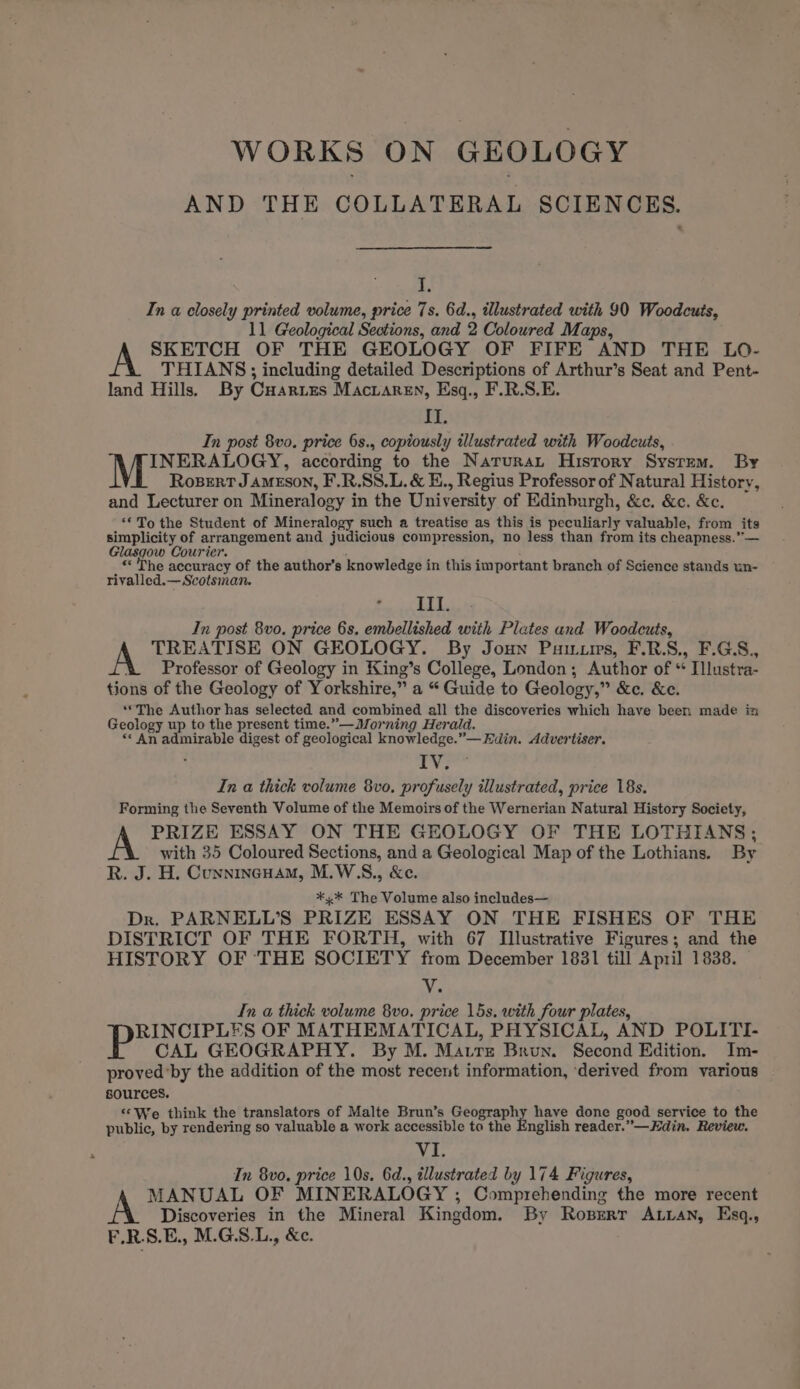 WORKS ON GEOLOGY AND THE COLLATERAL SCIENCES. im In a closely printed volume, price 7s. 6d., illustrated with 90 Woodcuts, 11 Geological Sections, and 2 Coloured Maps, SKETCH OF THE GEOLOGY OF FIFE AND THE LO- THIANS; including detailed Descriptions of Arthur’s Seat and Pent- land Hills. By Cuartes Macvaren, Esq., F.R.S.E. bL In post 8vo. price 6s., copiously illustrated with Woodcuts, AA INERALOGY, according to the Narurat History System. By Rosert JAMESON, F.R.SS.L. &amp; E., Regius Professor of Natural History, and Lecturer on Mineralogy in the University of Edinburgh, &amp;c. &amp;c. &amp;c. ‘To the Student of Mineralogy such a treatise as this is peculiarly valuable, from its simplicity of arrangement and judicious compression, no less than from its cheapness.” — Glasgow Courier. : «The accuracy of the author’s knowledge in this important branch of Science stands un- rivalled.— Scotsman. III. In post 8v0. price 6s, embellished with Plates and Woodcuts, A TREATISE ON GEOLOGY. By Joun Puuis, F.RS., F.G.S., &amp; ©Professor of Geology in King’s College, London; Author of “ Illustra- tions of the Geology of Yorkshire,” a “Guide to Geology,” &amp;c. &amp;e. ‘““The Author has selected and combined all the discoveries which have been made in Geology up to the present time.”—Morning Herald. “« An admirable digest of geological knowledge.”— Edin. Advertiser. i ai In a thick volume 8vo. profusely illustrated, price 18s. Forming the Seventh Volume of the Memoirs of the Wernerian Natural History Society, PRIZE ESSAY ON THE GEOLOGY OF THE LOTHIANS; with 35 Coloured Sections, and a Geological Map of the Lothians. By R. J. H. Cunnincuam, M.W.S., &amp;e. *.* The Volume also includes— Dr. PARNELL’S PRIZE ESSAY ON THE FISHES OF THE DISTRICT OF THE FORTH, with 67 Illustrative Figures; and the HISTORY OF ‘THE SOCIETY from December 18381 till April 1838. V. In a thick volume 8vo. price 15s. with four plates, RINCIPLES OF MATHEMATICAL, PHYSICAL, AND POLITI- CAL GEOGRAPHY. By M. Matre Brun. Second Edition. Im- proved’by the addition of the most recent information, ‘derived from various sources. ‘*We think the translators of Malte Brun’s Geography have done good service to the public, by rendering so valuable a work accessible to the English reader.”—Hdin. Review. Nef In 8vo. price 10s. 6d., illustrated by 174 Figures, MANUAL OF MINERALOGY ; Comprehending the more recent Discoveries in the Mineral Kingdom. By Roprerr ALian, Esq., F.R.S.E., M.G.S.L., &amp;e.