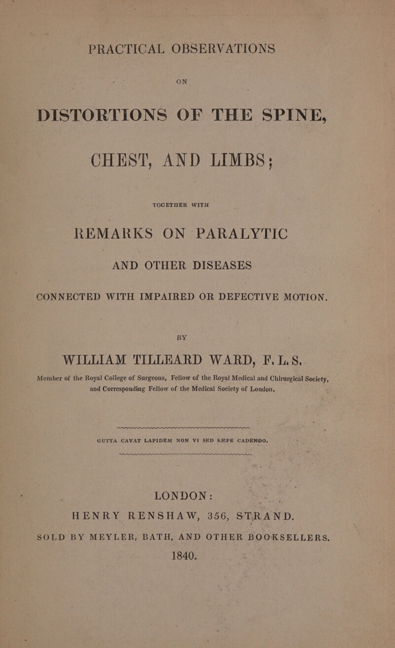 PRACTICAL OBSERVATIONS ON DISTORTIONS OF THE SPINE, CHEST, AND LIMBS; REMARKS ON PARALYTIC AND OTHER DISEASES CONNECTED WITH IMPAIRED OR DEFECTIVE MOTION. BY WILLIAM TILLHARD WARD, F.L.S, Member of the Royal College of Surgeons, Fellow of the Royal Medical and Chirurgical Society, and Corresponding Fellow of the Medical Society of London. GUTTA CAVAT LAPIDEM NON VI SED SH#PE CADENDO,. ano a a a ee LONDON: me HENRY RENSHAW, 356, STRAND. SOLD BY MEYLER, BATH, AND OTHER BOOKSELLERS, 1840.