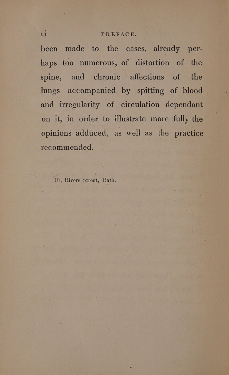 been made to the cases, already per- haps too numerous, of distortion of the spine, and chronic affections of the lungs accompanied by spitting of blood and irregularity of circulation dependant on it, in order to illustrate more fully the opinions adduced, as well as_ the practice recommended. \ 18, Rivers Street, Bath.