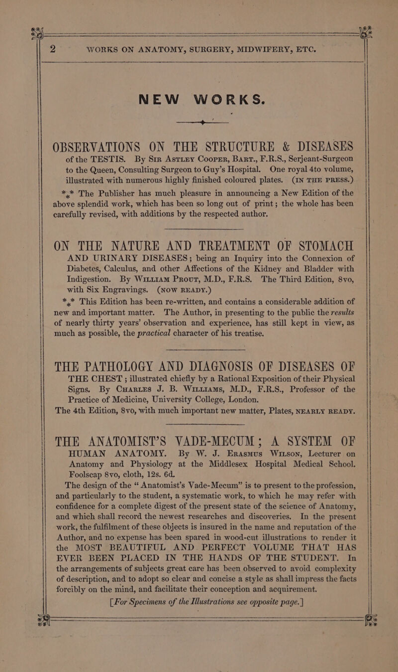 NEW WORKS. os TR OBSERVATIONS ON THE STRUCTURE &amp; DISEASES of the TESTIS. By Str Astiey Cooper, Barr., F.R.S., Serjeant-Surgeon to the Queen, Consulting Surgeon to Guy’s Hospital. One royal 4to volume, illustrated with numerous highly finished coloured plates. (IN THE PRESS.) ** The Publisher has much pleasure in announcing a New Edition of the carefully revised, with additions by the respected author. ON THE NATURE AND TREATMENT OF STOMACH AND URINARY DISEASES; being an Inquiry into the Connexion of Diabetes, Calculus, and other Affections of the Kidney and Bladder with Indigestion. By Witti1Am Provt, M.D., F.R.S. The Third Edition, 8vo, with Six Engravings. (NOW READY.) * * This Edition has been re-written, and contains a considerable addition of new and important matter. The Author, in presenting to the public the results of nearly thirty years’ observation and experience, has still kept in view, as much as possible, the practical character of his treatise. THE PATHOLOGY AND DIAGNOSIS OF DISEASES OF THE CHEST ; illustrated chiefly by a Rational Exposition of their Physical Signs. By Cuartes J. B. Wituiams, M.D., F.R.S., Professor of the Practice of Medicine, University College, London. The 4th Edition, 8vo, with much important new matter, Plates, NEARLY READY. THE ANATOMIST’S VADE-MECUM; A SYSTEM OF HUMAN ANATOMY. By W. J. Erasmus Wrutson, Lecturer on Anatomy and Physiology at the Middlesex Hospital Medical School. Foolscap 8vo, cloth, 12s. 6d. The design of the “‘ Anatomist’s Vade-Mecum” is to present to the profession, and particularly to the student, a systematic work, to which he may refer with confidence for a complete digest of the present state of the science of Anatomy, and which shall record the newest researches and discoveries. In the present work, the fulfilment of these objects is insured in the name and reputation of the Author, and no expense has been spared in wood-cut illustrations to render it the MOST BEAUTIFUL AND PERFECT VOLUME THAT HAS EVER BEEN PLACED IN THE HANDS OF THE STUDENT. In the arrangements of subjects great care has been observed to avoid complexity of description, and to adopt so clear and concise a style as shall impress the facts forcibly on the mind, and facilitate their conception and acquirement. ee ee a ae ER SE TN A CLA EE EI EE EOI EAD : $$ a A RN =