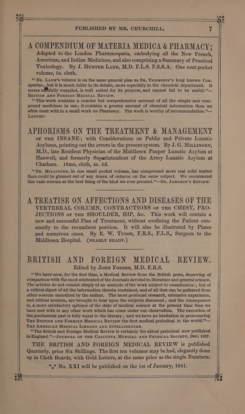 A COMPENDIUM OF MATERIA MEDICA &amp; PHARMACY; Adapted to the London Pharmacopeia, embodying all the New French, American, and Indian Medicines, and also comprising a Summary of Practical Toxicology. By J. Hunter Lanes, M.D. F.L.S. F.S.S.A. One neat pocket volume, 5s. cloth. ‘* Dr. LANz’s volume is on the same general plan as Dr. THompson’s long known Con- spectus ;_ but it is much fuller in its details, more especially in the chemical department. It seems cafefully compiled, is well suited for its purpose, and cannot fail to be useful.”— BRITISH AND FOREIGN MEDICAL REVIEW. «This work contains a concise but comprehensive account of all the simple and com- pound medicines in use; itcontains a greater amount of chemical information than we often meet within a small work on Pharmacy. The work is worthy of recommendation.’’— LANCET. APHORISMS ON THE TREATMENT &amp; MANAGEMENT oF THE INSANE; with Considerations on Public and Private Lunatic Asylums, pointing out the errors in the present system. By J.G. Miti1nceEn, M.D., late Resident Physician of the Middlesex Pauper Lunatic Asylum at Hanwell, and formerly Superintendent of the Army Lunatic Asylum at Chatham. 18mo, cloth, 4s. 6d. ‘Dr. MILLINGEN, in one small pocket volume, has compressed more real solid matter than could be gleaned out of any dozen of octavos on the same subject. We recommend this vade mecum as the best thing of the kind we ever perused.”—Dr. JOHNSON’s REVIEW. A TREATISE ON AFFECTIONS AND DISEASES OF THE VERTEBRAL COLUMN, CONTRACTIONS or THE CHEST, PRO- JECTIONS or tHE SHOULDER, HIP, &amp;c. This work will contain a new and successful Plan of Treatment, without confining the Patient con- stantly to the recumbent position. It will also be illustrated by Plates and numerous cases. By E. W. Tuson, F.R.S., F.L.S., Surgeon to the Middlesex Hospital. (NEARLY READY.) BRITISH AND FOREIGN MEDICAL REVIEW. Edited by Joun Fores, M.D. F.R.S. ‘We have now, for the first time, a Medical Review from the British press, deserving of comparison with the most celebrated of the Journals devoted to literature and general science. The articles do not consist simply of an analysis of the work subject to examination ; but of a critical digest of all the information therein contained, and of all that can be gathered from other sources unnoticed by the author. The most profound research, extensive experience, and critical acumen, are brought to bear upon the subjects discussed ; and the consequence is, a more satisfactory epitome of the state of medical science at the present time than we have met with in any other work which has come under our observation. The execution of the mechanical part is fully equal to the literary ; and we have no hesitation in pronouncing THE BRITISH AND FOREIGN MEDICAL REVIEW the first medical periodical in the world.??— THE AMERICAN MEDICAL LIBRARY AND INTELLIGENCER. ** The British and Foreign Medical Review is certainly the ablest periodical now published in England.”’—JouRNAL OF THE CALCUTTA MEDICAL AND PHYSICAL SOCIETY, Dec. 1837. THE BRITISH AND FOREIGN MEDICAL REVIEW is published Quarterly, price Six Shillings. The first ten volumes may be had, elegantly done up in Cloth Boards, with Gold Letters, at the same price as the single Numbers. ** No. X XI will be published on the 1st of January, 1841.