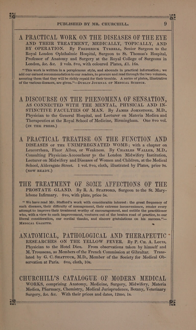 A PRACTICAL WORK ON THE DISEASES OF THE EYE AND THEIR TREATMENT, MEDICALLY, TOPICALLY, AND BY OPERATION. By Freperick Tyrreut, Senior Surgeon to the Royal London Ophthalmic Hospital, Surgeon to St. Thomas’s Hospital, Professor of Anatomy and Surgery at the Royal College of Surgeons in London, &amp;c. &amp;c. 2 vols. 8vo, with coloured Plates, £1. 16s. *‘ This work is written in a perspicuous style, and abounds in practical information ; we add our earnest recommendation to our readers, to procure and read through the two volumes, assuring them that they will be richly repaid for their trouble. A series of plates, illustrative of the various diseases, are given.”’—DuBLIN JOURNAL OF MEDICAL SCIENCE. A DISCOURSE ON THE PHENOMENA OF SENSATION, AS CONNECTED WITH THE MENTAL, PHYSICAL AND IN- STINCTIVE FACULTIES OF MAN. By James Jonnstone, M.D., Physician to the General Hospital, and Lecturer on Materia Medica and Therapeutics at the Royal School of Medicine, Birmingham. One 8vo vol. (IN THE PRESS.) A PRACTICAL TREATISE ON THE FUNCTION AND DISEASES or tar UNIMPREGNATED WOMB;; with a chapter on Leucorrhea, Fluor Albus, or Weakness. By CHarLes WALLER, M.D., Consulting Physician-Accoucheur to the London Midwifery Institution, Lecturer on Midwifery and Diseases of Women and Children, at the Medical School, Aldersgate Street. 1 vol. 8vo, cloth, illustrated by Plates, price 9s. (NOW READY.) THE TREATMENT OF SOME AFFECTIONS OF THE PROSTATE GLAND. By R. A. Srarrorp, Surgeon to the St. Mary- lebone Infirmary. 8vo, with plate, price 5s. ** We have read Mr. Stafford’s work with considerable interest: the great frequency of such diseases, their difficulty of management, their extreme inconvenience, render every attempt to improve their treatment worthy of encouragement, and entitle the practitioner who, with a view to such improvement, ventures out of the beaten road of practice, to our liberal consideration, our cordial thanks, and sincere gratulations on his success.’?’— MEDICAL GAZETTE. “~ ANATOMICAL, PATHOLOGICAL AND THERAPEUTIC RESEARCHES ON THE YELLOW FEVER. By P. Cu. A. Lovts, Physician to the Hotel Dieu. From observations taken by himself and M. Trousseau, as Members of the French Commission at Gibraltar. Trans- lated by G. C. Saartuck, M.D., Member of the Society for Medical Ob- servation at Paris. 8vo, cloth, 10s. CHURCHILL’S CATALOGUE OF MODERN MEDICAL WORKS, comprising Anatomy, Medicine, Surgery, Midwifery, Materia Medica, Pharmacy, Chemistry, Medical Jurisprudence, Botany, Veterinary Surgery, &amp;c. &amp;c. With their prices and dates, 12mo, Is. :