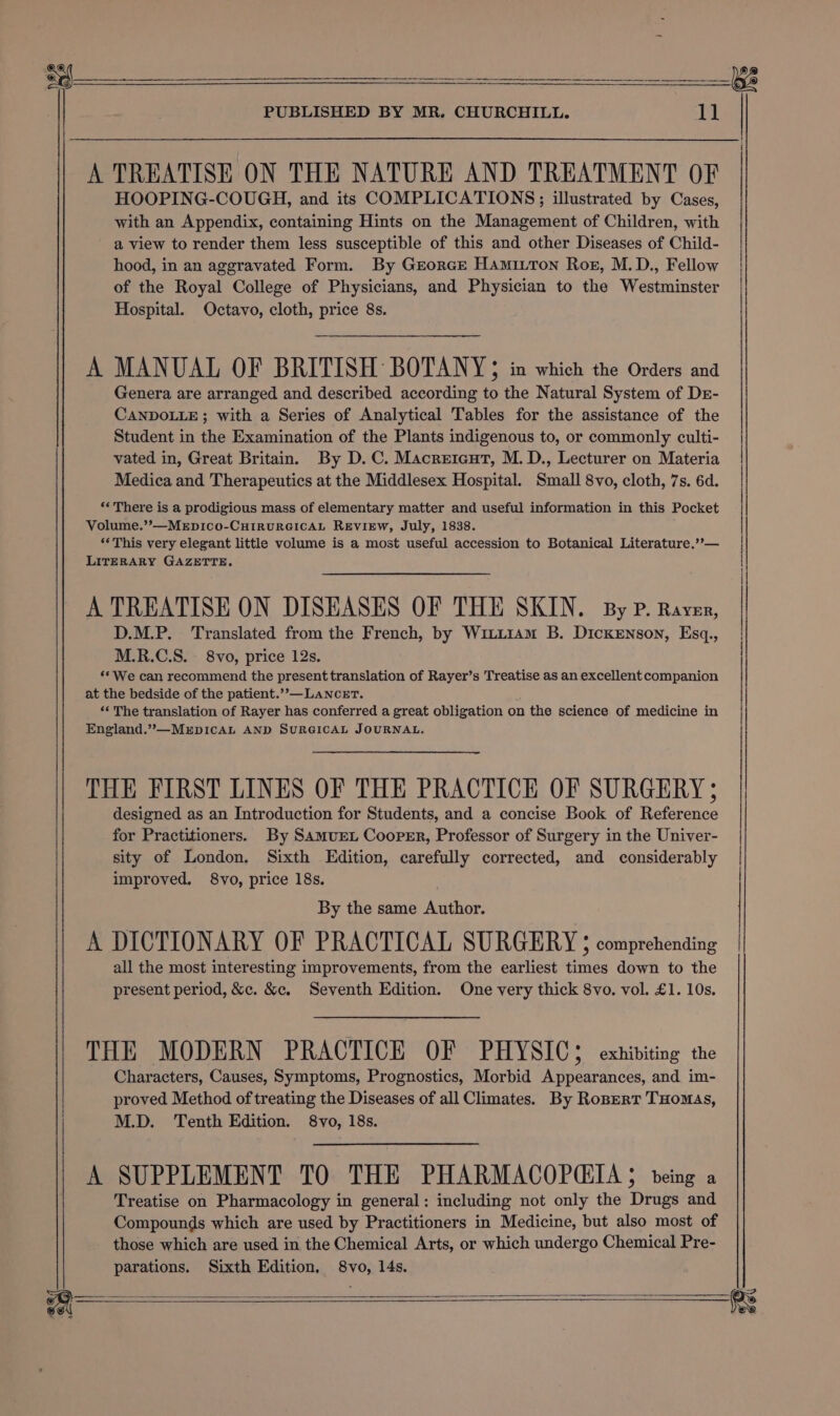 —s PUBLISHED BY MR. CHURCHILL. EE A TREATISE ON THE NATURE AND TREATMENT OF HOOPING-COUGH, and its COMPLICATIONS; illustrated by Cases, with an Appendix, containing Hints on the Management of Children, with a view to render them less susceptible of this and other Diseases of Child- hood, in an aggravated Form. By Grorce Hamitton Rog, M.D., Fellow of the Royal College of Physicians, and Physician to the Westminster Hospital. Octavo, cloth, price 8s. A MANUAL OF BRITISH BOTANY ; in which the Orders and Genera are arranged and described according to the Natural System of Dr- CANDOLLE; with a Series of Analytical Tables for the assistance of the Student in the Examination of the Plants indigenous to, or commonly culti- vated in, Great Britain. By D.C. Macreicut, M. D., Lecturer on Materia Medica and Therapeutics at the Middlesex Hospital. Small 8vo, cloth, 7s. 6d. *« There is a prodigious mass of elementary matter and useful information in this Pocket Volume.’’—MeEpico-CHIRURGICAL REVIEW, July, 1838. ‘‘This very elegant little volume is a most useful accession to Botanical Literature.’’— LITERARY GAZETTE. A TREATISE ON DISEASES OF THE SKIN. By P. Raver, D.M.P. Translated from the French, by Witi1am B. Dickenson, Esq., M.R.C.S. 8vo, price 12s. ‘We can recommend the present translation of Rayer’s Treatise as an excellent companion at the bedside of the patient.’’—LaNceET. ‘‘ The translation of Rayer has conferred a great obligation on the science of medicine in England.’”—MEDICAL AND SURGICAL JOURNAL. THE FIRST LINES OF THE PRACTICE OF SURGERY ; designed as an Introduction for Students, and a concise Book of Reference for Practitioners. By Samuret Cooper, Professor of Surgery in the Univer- sity of London. Sixth Edition, carefully corrected, and considerably improved. 8vo, price 18s. By the same Author. A DICTIONARY OF PRACTICAL SURGERY § comprehending all the most interesting improvements, from the earliest times down to the present period, &amp;c. &amp;c. Seventh Edition. One very thick 8vo. vol. £1. 10s. THE MODERN PRACTICE OF PHYSIC; exhibiting the Characters, Causes, Symptoms, Prognostics, Morbid Appearances, and im- proved Method of treating the Diseases of all Climates. By Ropert THomas, M.D. Tenth Edition. 8vo, 18s. A SUPPLEMENT TO THE PHARMACOPQIA 5$ being a Treatise on Pharmacology in general: including not only the Drugs and Compounds which are used by Practitioners in Medicine, but also most of those which are used in the Chemical Arts, or which undergo Chemical Pre- parations. Sixth Edition, 8vo, 14s. A aa