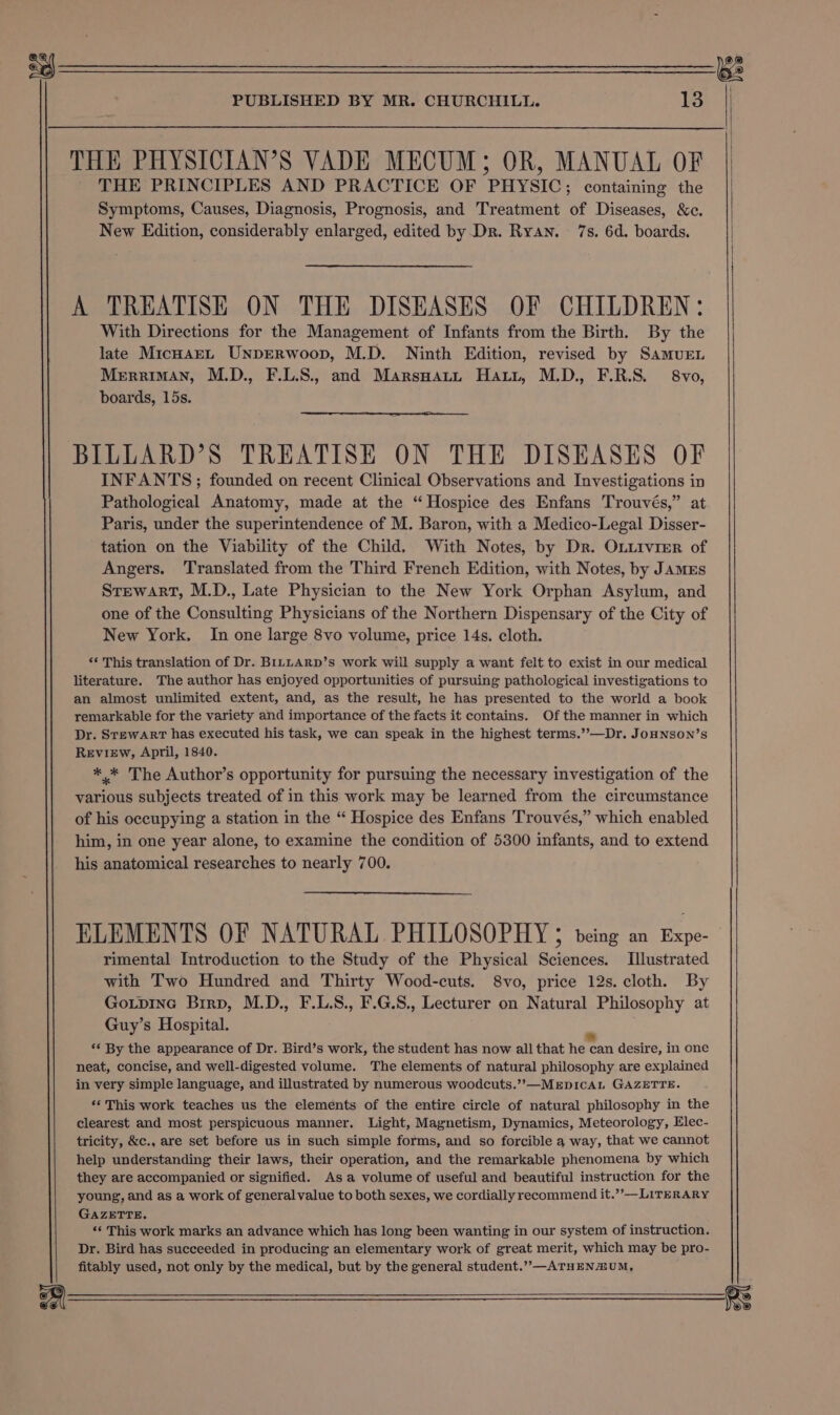 THE PHYSICIAN’S VADE MECUM; OR, MANUAL OF THE PRINCIPLES AND PRACTICE OF PHYSIC; containing the Symptoms, Causes, Diagnosis, Prognosis, and Treatment of Diseases, &amp;c. New Edition, considerably enlarged, edited by Dr. Ryan. 7s. 6d. boards. A TREATISE ON THE DISEASES OF CHILDREN: With Directions for the Management of Infants from the Birth. By the late MicnaEL UNDERWoop, M.D. Ninth Edition, revised by SamMuEL Merriman, M.D., F.L.S., and Marsoatrn Harr, M.D., F.R.S. 8vo, boards, 15s. BILLARD’S TREATISE ON THE DISEASES OF INFANTS ; founded on recent Clinical Observations and Investigations in Pathological Anatomy, made at the “Hospice des Enfans Trouvés,” at Paris, under the superintendence of M. Baron, with a Medico-Legal Disser- tation on the Viability of the Child. With Notes, by Dr. OLLivrer of Angers. Translated from the Third French Edition, with Notes, by JAMES STtewarT, M.D., Late Physician to the New York Orphan Asylum, and one of the Consulting Physicians of the Northern Dispensary of the City of New York. In one large 8vo volume, price 14s. cloth. *‘ This translation of Dr. BILLARD’s work will supply a want felt to exist in our medical literature. The author has enjoyed opportunities of pursuing pathological investigations to an almost unlimited extent, and, as the result, he has presented to the world a book remarkable for the variety and importance of the facts it contains. Of the manner in which Dr. Stewart has executed his task, we can speak in the highest terms.’’—Dr. JoHNSON’s REvIEw, April, 1840. ** The Author’s opportunity for pursuing the necessary investigation of the various subjects treated of in this work may be learned from the circumstance of his occupying a station in the “ Hospice des Enfans Trouvés,” which enabled him, in one year alone, to examine the condition of 5300 infants, and to extend his anatomical researches to nearly 700. ELEMENTS OF NATURAL PHILOSOPHY 5 being an pe. rimental Introduction to the Study of the Physical Sciences. Illustrated with Two Hundred and Thirty Wood-cuts. 8vo, price 12s. cloth. By GoLpiInGc Brrp, M.D., F.L.S., F.G.8., Lecturer on Natural Philosophy at Guy’s Hospital. *« By the appearance of Dr. Bird’s work, the student has now all that heten desire, in one neat, concise, and well-digested volume. The elements of natural philosophy are explained in very simple language, and illustrated by numerous woodcuts.’’—MEDICAL GAZETTE. ‘This work teaches us the elements of the entire circle of natural philosophy in the clearest and most perspicuous manner. Light, Magnetism, Dynamics, Meteorology, Elec- tricity, &amp;c., are set before us in such simple forms, and so forcible a way, that we cannot help understanding their laws, their operation, and the remarkable phenomena by which they are accompanied or signified. Asa volume of useful and beautiful instruction for the young, and as a work of generalvalue to both sexes, we cordially recommend it.””— LITERARY GAZETTE. “‘ This work marks an advance which has long been wanting in our system of instruction. Dr. Bird has succeeded in producing an elementary work of great merit, which may be pro- fitably used, not only by the medical, but by the general student.”,—ATHENZUM,