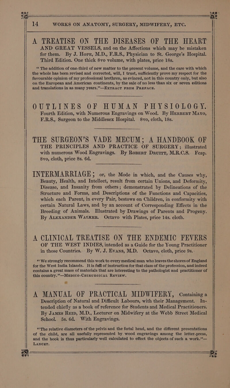 gt 14 WORKS ON ANATOMY, SURGERY, MIDWIFERY, ETC. i A TREATISE ON THE DISEASES OF THE HEART AND GREAT VESSELS, and on the Affections which may be mistaken for them. By J. Horr, M.D., F.R.S., Physician to St. George’s Hospital. Third Edition. One thick 8vo volume, with plates, price 18s. “‘ The addition of one-third of new matter to the present volume, and the care with which the whole has been revised and corrected, will, I trust, sufficiently prove my respect for the favourable opinion of my professional brethren, as evinced, not in this country anly, but also on the European and American continents, by the sale of no less than six or seven editions and translations in as many years.’”-—ExTRACT FROM PREFACE. OUTLINES OF HUMAN PHYSIOLOGY. Fourth Edition, with Numerous Engravings on Wood. By HerBert Mayo, F.R.S., Surgeon to the Middlesex Hospital. 8vo, cloth, 18s. THE PRINCIPLES AND PRACTICE OF SURGERY; illustrated with numerous Wood Engravings. By Ropert Druitt, M.R.C.S. Feap. 8vo, cloth, price 8s. 6d. INTERMARRIAGE ; or, the Mode in which, and the Causes why, Beauty, Health, and Intellect, result from certain Unions, and Deformity, Disease, and Insanity from others; demonstrated by Delineations of the Structure and Forms, and Descriptions of the Functions and Capacities, which each Parent, in every Pair, bestows on Children, in conformity with certain Natural Laws, and by an account of Corresponding Effects in the Breeding of Animals. Illustrated by Drawings of Parents and Progeny. By ALEXANDER WALKER. Octavo with Plates, price 14s. cloth. A CLINICAL TREATISE ON THE ENDEMIC FEVERS OF THE WEST INDIES, intended as a Guide for the Young Practitioner in those Countries... By W. J. Evans, M.D. Octavo, cloth, price 9s. ‘¢ We strongly recommend this work to every medical man who leaves the shores of England for the West India Islands. It is full of instruction for that class of the profession, and indeed contains a great mass of materials that are interesting to the pathologist and practitioner of this country.”,—MEpDIco-CHIRURGICAL REVIEW. a A MANUAL OF PRACTICAL MIDWIFERY, Containing a Description of Natural and Difficult Labours, with their Management. In- tended chiefly as a book of reference for Students and Medical Practitioners. By James Rei, M.D., Lecturer on Midwifery at the Webb Street Medical School. 5s. 6d. With Engravings. ‘‘ The relative diameters of the pelvis and the foetal head, and the different presentations of the child, are all usefully represented by wood engravings among the letter-press, and the book is thus particularly well calculated to effect the objects of such a work.’”’— LANCET. ; : THE SURGEON’S VADE MECUM; A HANDBOOK OF | oe