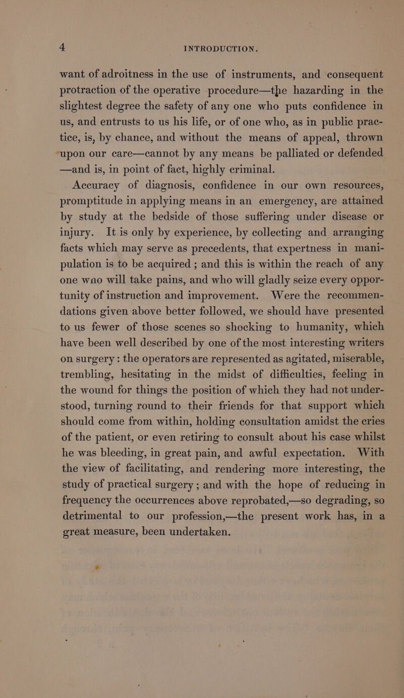 want of adroitness in the use of instruments, and consequent protraction of the operative procedure—the hazarding in the slightest degree the safety of any one who puts confidence in us, and entrusts to us his life, or of one who, as in public prac- tice, is, by chance, and without the means of appeal, thrown “upon our care—cannot by any means be palliated or defended —and is, in point of fact, highly criminal. Accuracy of diagnosis, confidence in our own resources, promptitude in applying means in an emergency, are attained by study at the bedside of those suffering under disease or injury. It is only by experience, by collecting and arranging facts which may serve as precedents, that expertness in mani- pulation is to be acquired ; and this is within the reach of any one wno will take pains, and who will gladly seize every oppor- tunity of instruction and improvement. Were the recommen- dations given above better followed, we should have presented to us fewer of those scenes so shocking to humanity, which have been well described by one of the most interesting writers on surgery : the operators are represented as agitated, miserable, trembling, hesitating in the midst of difficulties, feeling in the wound for things the position of which they had not under- stood, turning round to their friends for that support which should come from within, holding consultation amidst the cries of the patient, or even retiring to consult about his case whilst he was bleeding, in great pain, and awful expectation. With the view of facilitating, and rendering more interesting, the study of practical surgery ; and with the hope of reducing in frequency the occurrences above reprobated,—so degrading, so detrimental to our profession,—the present work has, in a great measure, been undertaken.