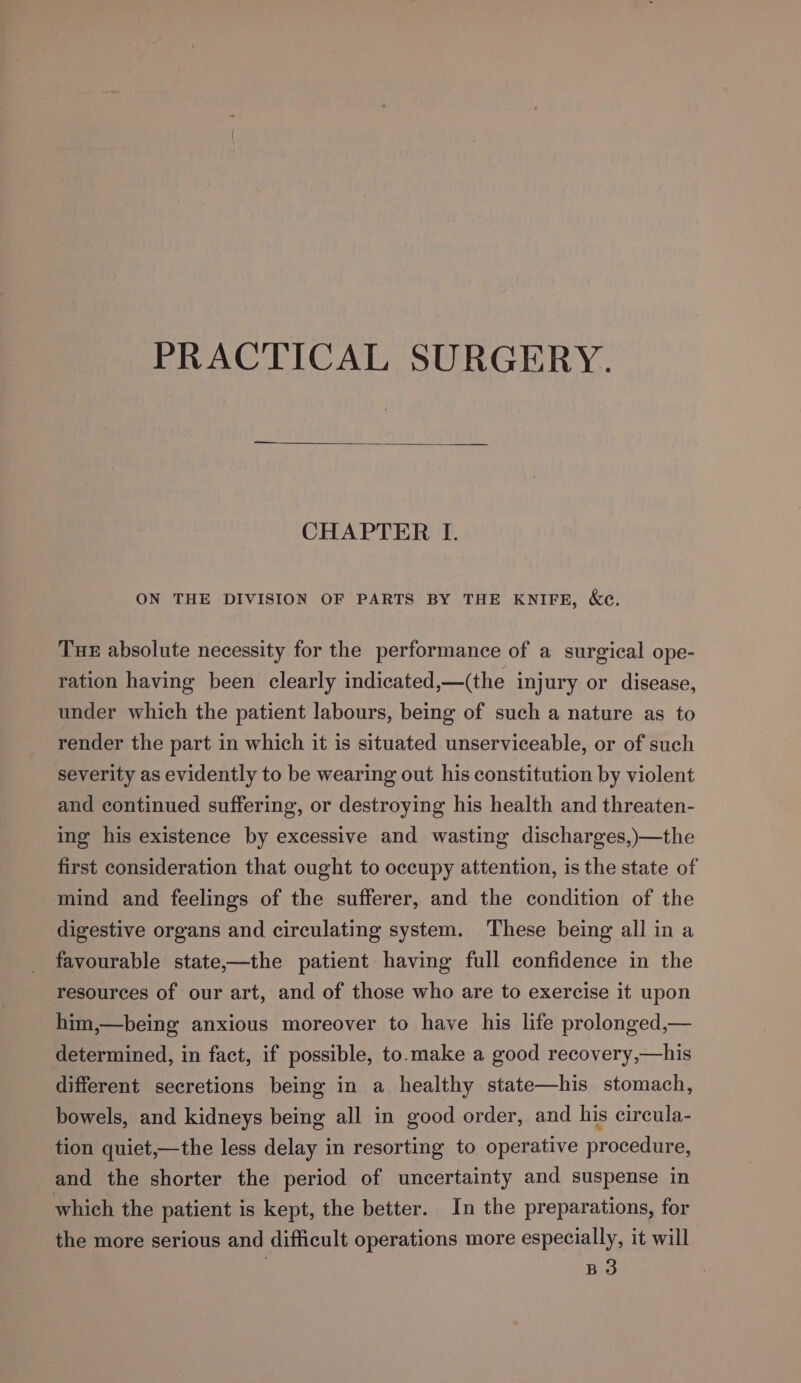 PRACTICAL SURGERY. CHAPTER I. ON THE DIVISION OF PARTS BY THE KNIFE, &amp;e. Tue absolute necessity for the performance of a surgical ope- ration having been clearly indicated,—(the injury or disease, under which the patient labours, being of such a nature as to render the part in which it is situated unserviceable, or of such severity as evidently to be wearing out his constitution by violent and continued suffering, or destroying his health and threaten- ing his existence by excessive and wasting discharges,)—the first consideration that ought to occupy attention, is the state of mind and feelings of the sufferer, and the condition of the digestive organs and circulating system. These being all in a favourable state,—the patient having full confidence in the resources of our art, and of those who are to exercise it upon him,—being anxious moreover to have his life prolonged,— determined, in fact, if possible, to.make a good recovery,—his different secretions being in a healthy state—his stomach, bowels, and kidneys being all in good order, and his circula- tion quiet,—the less delay in resorting to operative procedure, and the shorter the period of uncertainty and suspense in which the patient is kept, the better. In the preparations, for the more serious and difficult operations more especially, it will B3