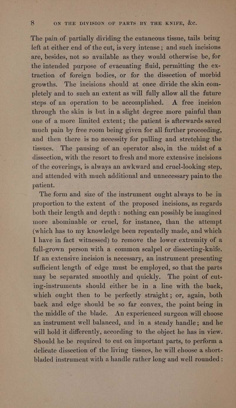 The pain of partially dividing the cutaneous tissue, tails being left at either end of the cut, is very intense; and such incisions are, besides, not so available as they would otherwise be, for the intended purpose of evacuating fluid, permitting the ex- traction of foreign bodies, or for the dissection of morbid erowths. The incisions should at once divide the skin com- pletely and to such an extent as will fully allow all the future steps. of an operation to be accomplished. A free incision through the skin is but in a slight degree more painful than one of a more limited extent; the patient is afterwards saved much pain by free room being given for all further proceeding, and then there is no necessity for pulling and stretching the tissues. The pausing of an operator also,in the midst of a dissection, with the resort to fresh and more extensive incisions of the coverings, is always an awkward and cruel-looking step, and attended with much additional and unnecessary painto the patient. The form and size of the instrument ought always to be in proportion to the extent of the proposed incisions, as regards both their length and depth: nothing can possibly be imagined more abominable or cruel, for instance, than the attempt (which has to my knowledge been repeatedly made, and which I have in fact witnessed) to remove the lower extremity of a full-grown person with a common scalpel or dissecting-knife. If an extensive incision is necessary, an instrument presenting sufficient length of edge must be employed, so that the parts may be separated smoothly and quickly. The point of cut- ing-instruments should either be in a line with the back, which ought then to be perfectly straight; or, again, both back and edge should be so far convex, the point being in the middle of the blade. An experienced surgeon will choose an instrument well balanced, and in a steady handle; and he will hold it differently, according to the object he has in view. Should he be required to cut on important parts, to perform a delicate dissection of the living tissues, he will choose a short- bladed instrument with a handle rather long and well rounded :