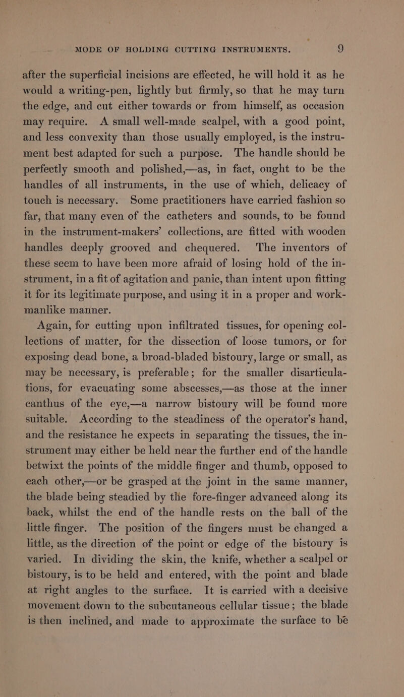 after the superficial incisions are effected, he will hold it as he would a writing-pen, lightly but firmly, so that he may turn the edge, and cut either towards or from himself, as occasion may require. A small well-made scalpel, with a good point, and less convexity than those usually employed, is the instru- ment best adapted for such a purpose. The handle should be perfectly smooth and polished,—as, in fact, ought to be the handles of all instruments, in the use of which, delicacy of touch is necessary. Some practitioners have carried fashion so far, that many even of the catheters and sounds, to be found in the instrument-makers’ collections, are fitted with wooden handles deeply grooved and chequered. The inventors of these seem to have been more afraid of losing hold of the in- strument, ina fit of agitation and panic, than intent upon fitting it for its legitimate purpose, and using it in a proper and work- manlike manner. Again, for cutting upon infiltrated tissues, for opening col- lections of matter, for the dissection of loose tumors, or for exposing dead bone, a broad-bladed bistoury, large or small, as may be necessary, is preferable; for the smaller disarticula- tions, for evacuating some abscesses,—as those at the inner eanthus of the eye,—a narrow bistoury will be found more suitable. According to the steadiness of the operator’s hand, and the resistance he expects in separating the tissues, the in- strument may either be held near the further end of the handle betwixt the points of the middle finger and thumb, opposed to each other,—or be grasped at the joint in the same manner, the blade being steadied by the fore-finger advanced along its back, whilst the end of the handle rests on the ball of the little finger. The position of the fingers must be changed a little, as the direction of the point or edge of the bistoury 1s varied. In dividing the skin, the knife, whether a scalpel or bistoury, is to be held and entered, with the point and blade at right angles to the surface. It is carried with a decisive movement down to the subcutaneous cellular tissue; the blade is then inclined, and made to approximate the surface to be