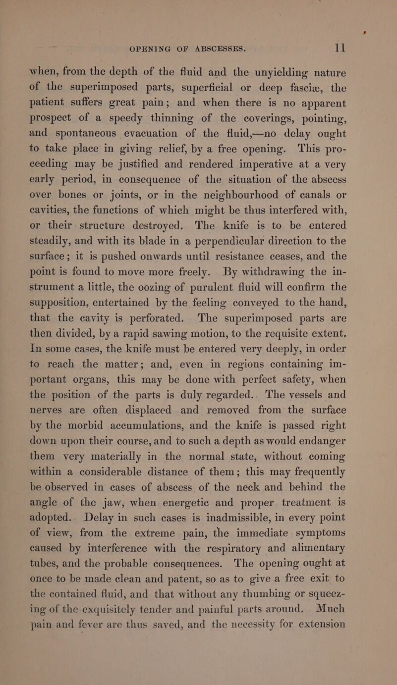 when, from the depth of the fluid and the unyielding nature of the superimposed parts, superficial or deep fascia, the patient suffers great pain; and when there is no apparent prospect of a speedy thinning of the coverings, pointing, and spontaneous evacuation of the fluid,—no delay ought to take place in giving relief, by a free opening. This pro- ceeding may be justified and rendered imperative at a very early period, in consequence of the situation of the abscess over bones or joints, or in the neighbourhood of canals or cavities, the functions of which might be thus interfered with, or their structure destroyed. The knife is to be entered steadily, and with its blade in a perpendicular direction to the surface ; it is pushed onwards until resistance ceases, and the point is found to move more freely. By withdrawing the in- strument a little, the oozing of purulent fluid will confirm the supposition, entertained by the feeling conveyed to the hand, that the cavity is perforated. The superimposed parts are then divided, by a rapid sawing motion, to the requisite extent. In some cases, the knife must be entered very deeply, in order to reach the matter; and, even in regions containing im- portant organs, this may be done with perfect safety, when the position of the parts is duly regarded.. The vessels and nerves are often displaced and removed from the surface by the morbid accumulations, and the knife is passed right down upon their course, and to such a depth as would endanger them very materially in the normal state, without coming within a considerable distance of them; this may frequently be observed in cases of abscess of the neck and behind the angle of the jaw, when energetic and proper treatment is adopted. Delay in such cases is inadmissible, in every point of view, from the extreme pain, the immediate symptoms caused by interference with the respiratory and alimentary tubes, and the probable consequences. The opening ought at once to be made clean and patent, so as to give a free exit to the contained fluid, and that without any thumbing or squeez- ing of the exquisitely tender and painful parts around. Much pain and fever are thus saved, and the necessity for extension