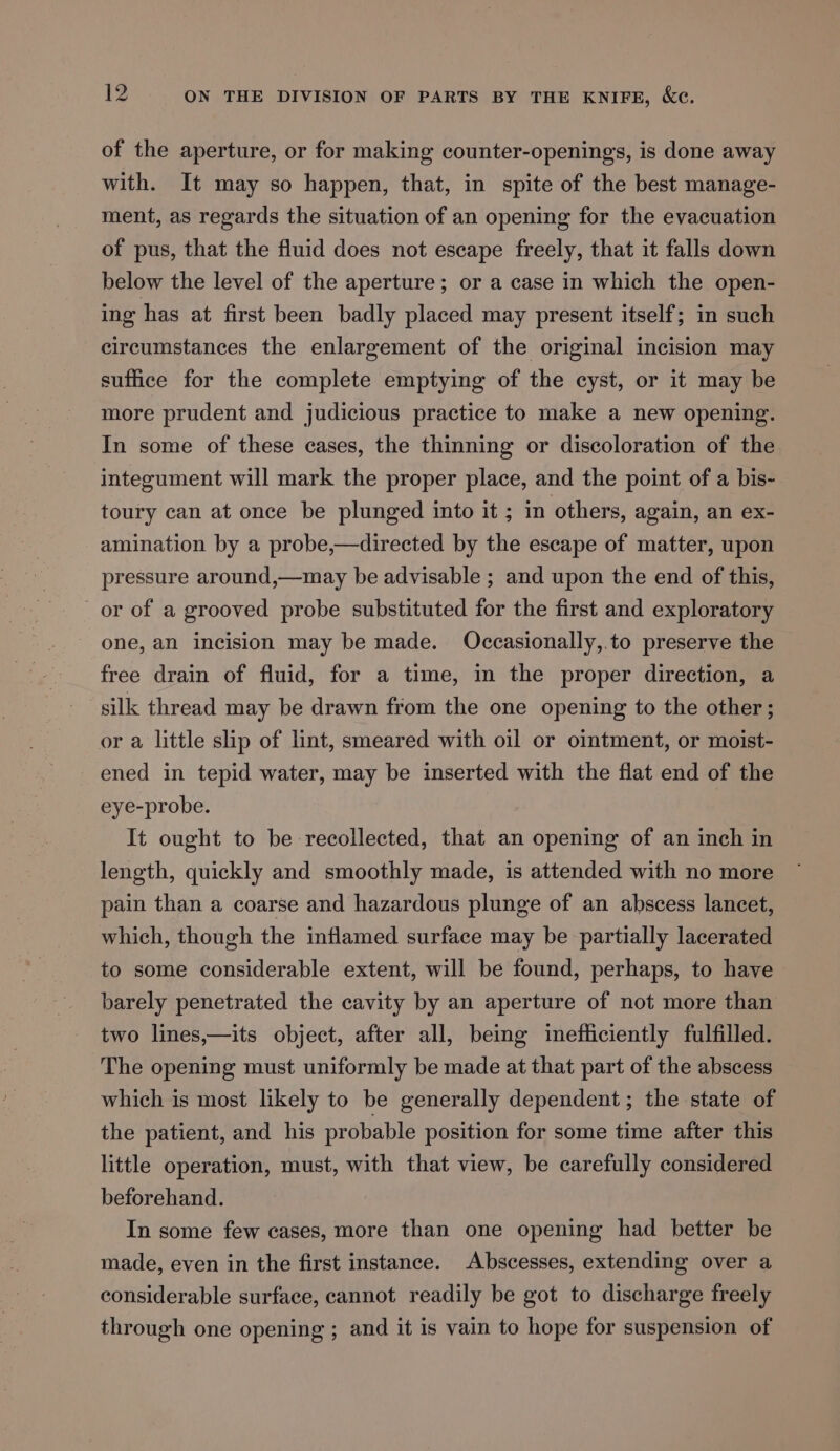 of the aperture, or for making counter-openings, is done away with. It may so happen, that, in spite of the best manage- ment, as regards the situation of an opening for the evacuation of pus, that the fluid does not escape freely, that it falls down below the level of the aperture; or a case in which the open- ing has at first been badly placed may present itself; in such circumstances the enlargement of the original incision may suffice for the complete emptying of the cyst, or it may be more prudent and judicious practice to make a new opening. In some of these cases, the thinning or discoloration of the integument will mark the proper place, and the point of a bis- toury can at once be plunged into it ; in others, again, an ex- amination by a probe,—directed by the escape of matter, upon pressure around,—may be advisable ; and upon the end of this, or of a grooved probe substituted for the first and exploratory one, an incision may be made. Occasionally,.to preserve the free drain of fluid, for a time, in the proper direction, a silk thread may be drawn from the one opening to the other; or a little slip of lint, smeared with oil or ointment, or moist- ened in tepid water, may be inserted with the flat end of the eye-probe. It ought to be recollected, that an opening of an inch in length, quickly and smoothly made, is attended with no more pain than a coarse and hazardous plunge of an abscess lancet, which, though the inflamed surface may be partially lacerated to some considerable extent, will be found, perhaps, to have barely penetrated the cavity by an aperture of not more than two lines,—its object, after all, being inefficiently fulfilled. The opening must uniformly be made at that part of the abscess which is most likely to be generally dependent; the state of the patient, and his probable position for some time after this little operation, must, with that view, be carefully considered beforehand. In some few cases, more than one opening had better be made, even in the first instance. Abscesses, extending over a considerable surface, cannot readily be got to discharge freely through one opening ; and it is vain to hope for suspension of