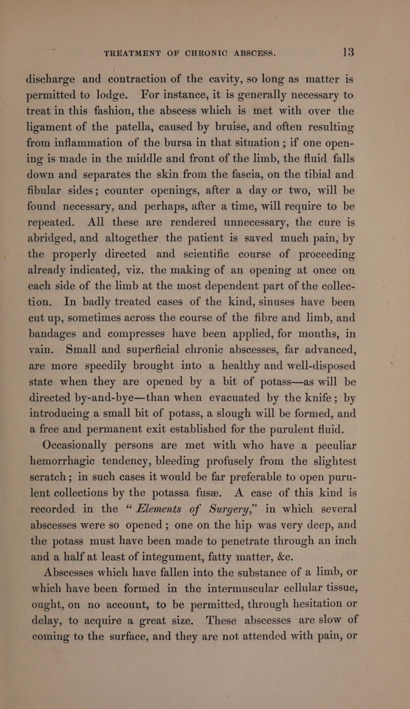 discharge and contraction of the cavity, so long as matter is permitted to lodge. For instance, it is generally necessary to treat in this fashion, the abscess which is met with over the ligament of the patella, caused by bruise, and often resulting from inflammation of the bursa in that situation ; if one open- ing is made in the middle and front of the limb, the fluid falls down and separates the skin from the fascia, on the tibial and fibular sides; counter openings, after a day or two, will be found necessary, and perhaps, after a time, will require to be repeated. All these are rendered unnecessary, the cure is abridged, and altogether the patient is saved much pain, by the properly directed and scientific course of proceeding already indicated, viz. the making of an opening at once on each side of the limb at the most dependent part of the collec- tion. In badly treated cases of the kind, sinuses have been cut up, sometimes across the course of the fibre and limb, and bandages and compresses have been applied, for months, in vain. Small and superficial chronic abscesses, far advanced, are more speedily brought into a healthy and well-disposed state when they are opened by a bit of potass—as will be directed by-and-bye—than when evacuated by the knife; by introducing a small bit of potass, a slough will be formed, and a free and permanent exit established for the purulent fluid. Occasionally persons are met with who have a peculiar hemorrhagic tendency, bleeding profusely from the slightest scratch ; in such cases it would be far preferable to open puru- lent collections by the potassa fuse. A case of this kind is recorded in the “ Klements of Surgery,’ in which several abscesses were so opened; one on the hip was very deep, and the potass must have been made to penetrate through an inch and a half at least of integument, fatty matter, &amp;c. Abscesses which have fallen into the substance of a limb, or which have been formed in the intermuscular cellular tissue, ought, on no account, to be permitted, through hesitation or delay, to acquire a great size. These abscesses are slow of coming to the surface, and they are not attended with pain, or