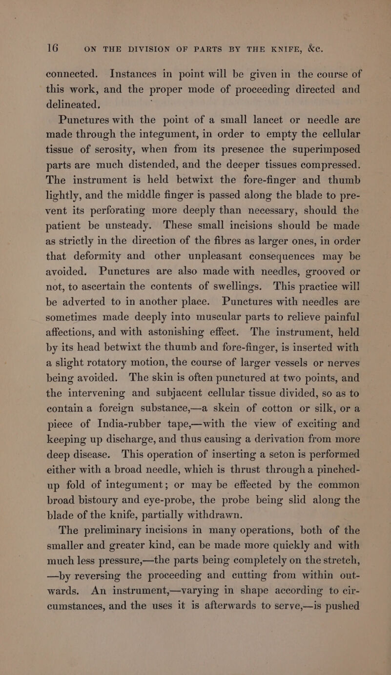 connected. Instances in point will be given in the course of this work, and the proper mode of proceeding directed and delineated. Punctures with the point of a small lancet or needle are made through the integument, in order to empty the cellular tissue of serosity, when from its presence the superimposed parts are much distended, and the deeper tissues compressed. The instrument is held betwixt the fore-finger and thumb lightly, and the middle finger is passed along the blade to pre- vent its perforating more deeply than necessary, should the patient be unsteady. These small incisions should be made as strictly in the direction of the fibres as larger ones, in order that deformity and other unpleasant consequences may be avoided. Punctures are also made with needles, grooved or not, to ascertain the contents of swellings. This practice will be adverted to in another place. Punctures with needles are sometimes made deeply into muscular parts to relieve painful affections, and with astonishing effect. The instrument, held by its head betwixt the thumb and fore-finger, is inserted with a slight rotatory motion, the course of larger vessels or nerves being avoided. The skin is often punctured at two points, and the intervening and subjacent cellular tissue divided, so as to contain a foreign substance,—a skein of cotton or silk, or a piece of India-rubber tape,—with the view of exciting and keeping up discharge, and thus causing a derivation from more deep disease. This operation of inserting a seton is performed either with a broad needle, which is thrust through a pinched- up fold of integument; or may be effected by the common broad bistoury and eye-probe, the probe being slid along the blade of the knife, partially withdrawn. The preliminary incisions in many operations, both of the smaller and greater kind, can be made more quickly and with much less pressure,—the parts being completely on the stretch, —hby reversing the proceeding and cutting from within out- wards. An instrument,—varying in shape according to cir- cumstances, and the uses it is afterwards to serve,—is pushed