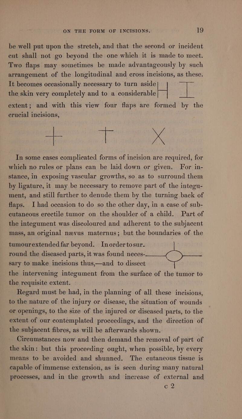 be well put upon the stretch, and that the second or incident eut shall not go beyond the one which it is made to meet. Two flaps may sometimes be made advantageously by such arrangement of the longitudinal and cross incisions, as these. It becomes occasionally necessary to turn aside L] ‘al the skin very completely and to a considerable extent; and with this view four flaps are formed by the crucial incisions, eae ae In some cases complicated forms of incision are required, for which no rules or plans can be laid down or given. For in- stance, in exposing vascular growths, so as to surround them by ligature, it may be necessary to remove part of the integu- ment, and still further to denude them by the turning back of flaps. I had occasion to do so the other day, in a case of sub- cutaneous erectile tumor on the shoulder of a child. Part of the integument was discoloured and adherent to the subjacent mass, an original nevus maternus; but the boundaries of the tumourextended far beyond. Inordertosur- round the diseased parts, it was found neces- sary to make incisions thus,—and to dissect the intervening integument from the surface of the tumor to the requisite extent. Regard must be had, in the planning of all. these incisions, to the nature of the injury or disease, the situation of wounds or openings, to the size of the injured or diseased parts, to the extent of our contemplated proceedings, and the direction of the subjacent fibres, as will be afterwards shown. Circumstances now and then demand the removal of part of the skin: but this proceeding ought, when possible, by every means to be avoided and shunned. The cutaneous tissue is capable of immense extension, as is seen during many natural processes, and in the growth and increase of external and c2