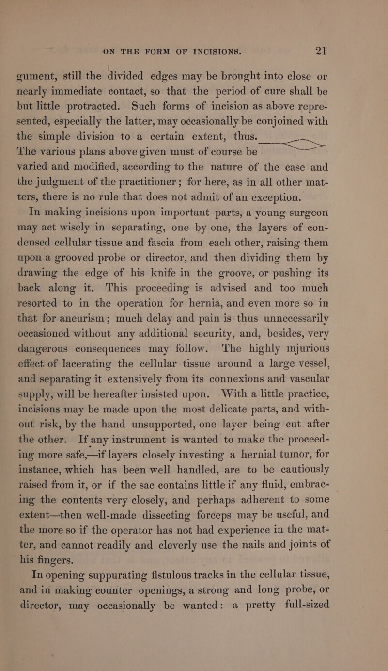 gument, still the divided edges may be brought into close or nearly immediate contact, so that the period of cure shall be but little protracted. Such forms of incision as above repre- sented, especially the latter, may occasionally be conjoined with the simple division to a certain extent, thus. The various plans above given must of course be varied and modified, according to the nature of the case and the judgment of the practitioner; for here, as in all other mat- ters, there is no rule that does not admit of an exception. hes In making incisions upon important parts, a young surgeon may act wisely in separating, one by one, the layers of con- densed cellular tissue and fascia from each other, raising them upon a grooved probe or director, and then dividing them by drawing the edge of his knife in the groove, or pushing its back along it. This proceeding is advised and too much resorted to in the operation for hernia, and even more so in that for aneurism; much delay and pain is thus unnecessarily occasioned without any additional security, and, besides, very dangerous consequences may follow. The highly imjurious effect of lacerating the cellular tissue around a large vessel, and separating it extensively from its connexions and vascular supply, will be hereafter insisted upon. With a little practice, incisions may be made upon the most delicate parts, and with- out risk, by the hand unsupported, one layer being cut after the other. If any instrument is wanted to make the proceed- ing more safe,—if layers closely investing a hernial tumor, for instance, which has been well handled, are to be cautiously raised from it, or if the sac contains little if any fluid, embrac- ing the contents very closely, and perhaps adherent to some extent—then well-made dissecting forceps may be useful, and the more so if the operator has not had experience in the mat- ter, and cannot readily and cleverly use the nails and joints of his fingers. | In opening suppurating fistulous tracks in the cellular tissue, and in making counter openings, a strong and long probe, or director, may occasionally be wanted: a pretty full-sized