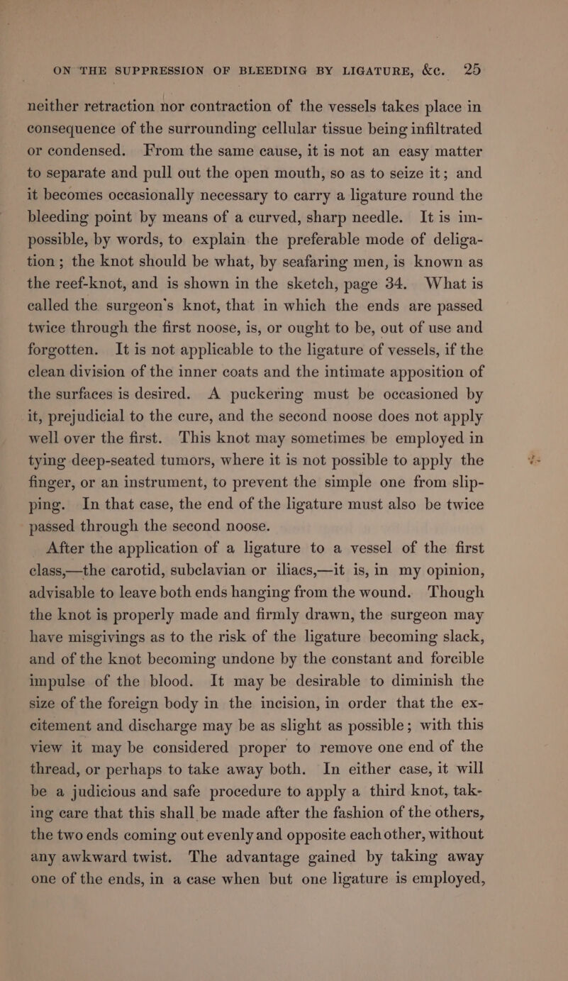 neither retraction nor contraction of the vessels takes place in consequence of the surrounding cellular tissue being infiltrated or condensed. From the same cause, it is not an easy matter to separate and pull out the open mouth, so as to seize it; and it becomes occasionally necessary to carry a ligature round the bleeding point by means of a curved, sharp needle. It is im- possible, by words, to explain the preferable mode of deliga- tion ; the knot should be what, by seafaring men, is known as the reef-knot, and is shown in the sketch, page 34. What is called the surgeon's knot, that in which the ends are passed twice through the first noose, is, or ought to be, out of use and forgotten. It is not applicable to the ligature of vessels, if the clean division of the inner coats and the intimate apposition of the surfaces is desired. A puckering must be occasioned by it, prejudicial to the cure, and the second noose does not apply well over the first. This knot may sometimes be employed in tying deep-seated tumors, where it is not possible to apply the finger, or an instrument, to prevent the simple one from slip- ping. In that case, the end of the ligature must also be twice passed through the second noose. _ After the application of a ligature to a vessel of the first class,—the carotid, subclavian or iliacs,—it is, in my opinion, advisable to leave both ends hanging from the wound. Though the knot is properly made and firmly drawn, the surgeon may have misgivings as to the risk of the ligature becoming slack, and of the knot becoming undone by the constant and forcible impulse of the blood. It may be desirable to diminish the size of the foreign body in the incision, in order that the ex- citement and discharge may be as slight as possible; with this view it may be considered proper to remove one end of the thread, or perhaps to take away both. In either case, it will be a judicious and safe procedure to apply a third knot, tak- ing care that this shall be made after the fashion of the others, the two ends coming out evenly and opposite each other, without any awkward twist. The advantage gained by taking away one of the ends, in a case when but one ligature is employed,